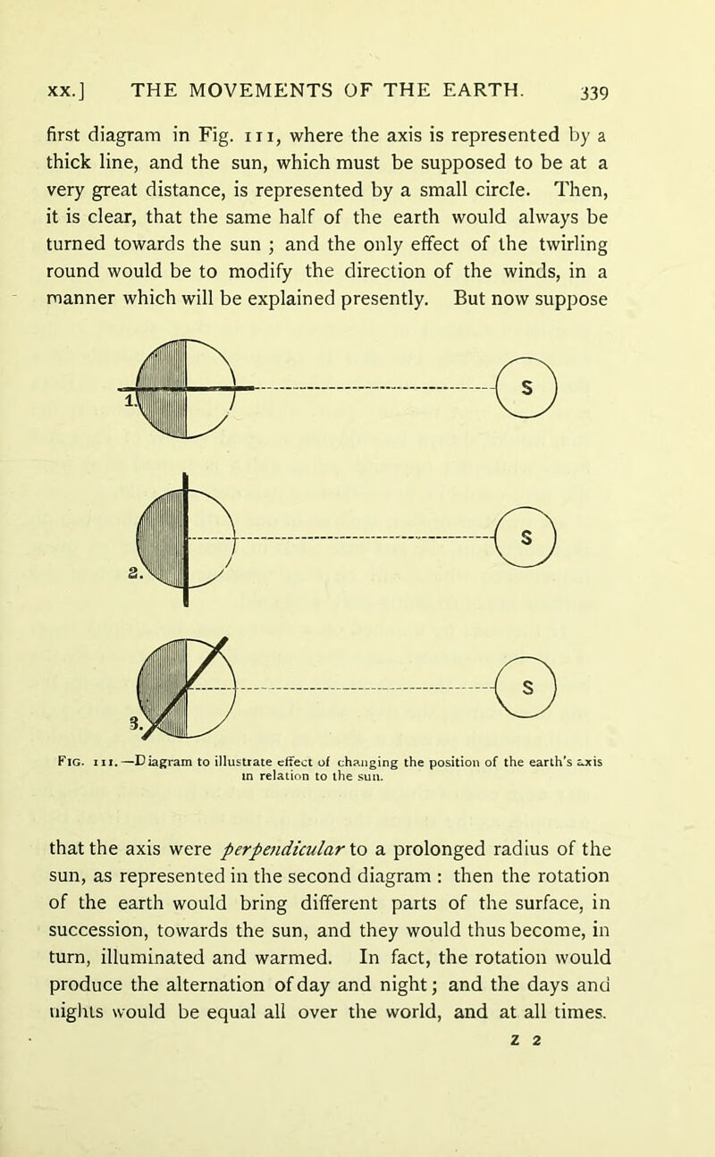 first diagram in Fig. in, where the axis is represented by a thick line, and the sun, which must be supposed to be at a very great distance, is represented by a small circle. Then, it is clear, that the same half of the earth would always be turned towards the sun ; and the only effect of the twirling round would be to modify the direction of the winds, in a manner which will be explained presently. But now suppose Fig. hi.—Diagram to illustrate effect of changing the position of the earth's axis m relation to the sun. that the axis were perpetidicularXo a prolonged radius of the sun, as represented in the second diagram : then the rotation of the earth would bring different parts of the surface, in succession, towards the sun, and they would thus become, in turn, illuminated and warmed. In fact, the rotation would produce the alternation of day and night; and the days and nights would be equal all over the world, and at all times. Z 2