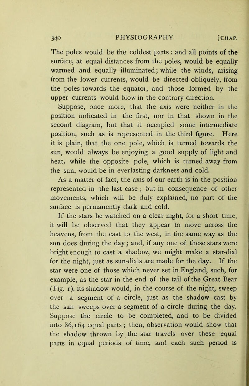 The poles would be the coldest parts ; and all points of the surface, at equal distances from the poles, would be equally warmed and equally illuminated; while the winds, arising from the lower currents, would be directed obliquely, from the poles towards the equator, and those formed by the upper currents would blow in the contrary direction. Suppose, once more, that the axis were neither in the position indicated in the first, nor in that shown in the second diagram, but that it occupied some intermediate position, such as is represented in the third figure. Here it is plain, that the one pole, which is turned towards the sun, would always be enjoying a good supply of light and heat, while the opposite pole, which is turned away from the sun, would be in everlasting darkness and cold. As a matter of fact, the axis of our earth is in the position represented in the last case ; but in consequence of other movements, which will be duly explained, no part of the surface is permanently dark and cold. If the stars be watched on a clear night, for a short time, it will be observed that they appear to move across the heavens, from the east to the west, in the same way as the sun does during the day; and, if any one of these stars were bright enough to cast a shadow, we might make a star-dial for the night, just as sun-dials are made for the day. If the star were one of those which never set in England, such, for example, as the star in the end of the tail of the Great Bear (Fig. i), its shadow would, in the course of the night, sweep over a segment of a circle, just as the shadow cast by the sun sweeps over a segment of a circle during the day. Suppose the circle to be completed, and to be divided into 86,164 equal parts; then, observation would show that the shadow thrown by the star travels over these equal parts in equal periods of time, and each such period is