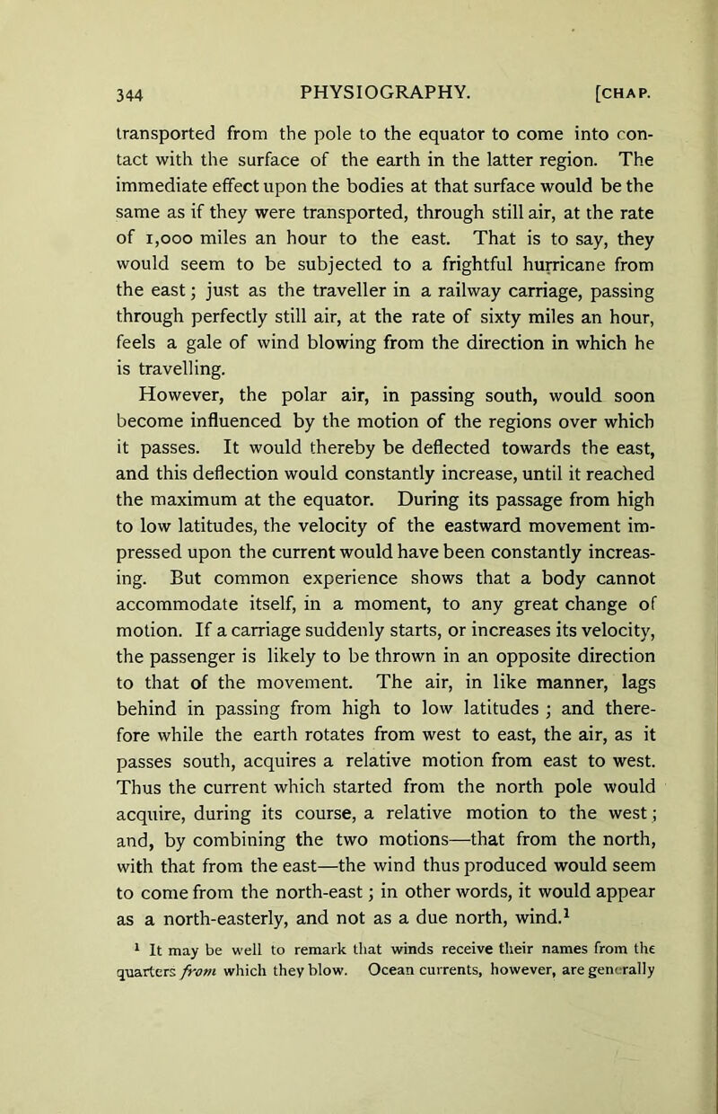 transported from the pole to the equator to come into con- tact with the surface of the earth in the latter region. The immediate effect upon the bodies at that surface would be the same as if they were transported, through still air, at the rate of 1,000 miles an hour to the east. That is to say, they would seem to be subjected to a frightful hurricane from the east; just as the traveller in a railway carriage, passing through perfectly still air, at the rate of sixty miles an hour, feels a gale of wind blowing from the direction in which he is travelling. However, the polar air, in passing south, would soon become influenced by the motion of the regions over which it passes. It would thereby be deflected towards the east, and this deflection would constantly increase, until it reached the maximum at the equator. During its passage from high to low latitudes, the velocity of the eastward movement im- pressed upon the current would have been constantly increas- ing. But common experience shows that a body cannot accommodate itself, in a moment, to any great change of motion. If a carriage suddenly starts, or increases its velocity, the passenger is likely to be thrown in an opposite direction to that of the movement. The air, in like manner, lags behind in passing from high to low latitudes ; and there- fore while the earth rotates from west to east, the air, as it passes south, acquires a relative motion from east to west. Thus the current which started from the north pole would acquire, during its course, a relative motion to the west; and, by combining the two motions—that from the north, with that from the east—the wind thus produced would seem to come from the north-east; in other words, it would appear as a north-easterly, and not as a due north, wind.1 1 It may be well to remark that winds receive their names from the quarters from which they blow. Ocean currents, however, are generally