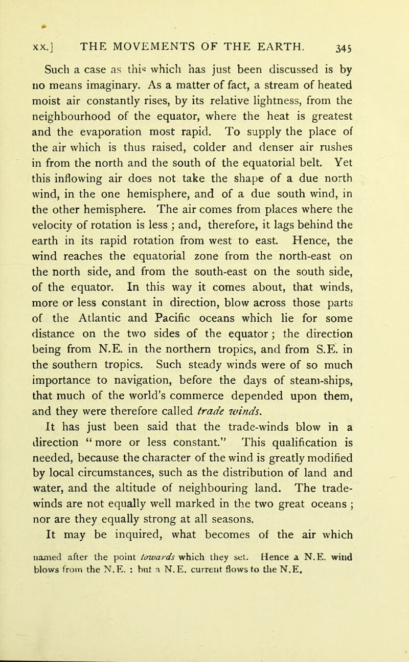 Such a case as thi= which has just been discussed is by no means imaginary. As a matter of fact, a stream of heated moist air constantly rises, by its relative lightness, from the neighbourhood of the equator, where the heat is greatest and the evaporation most rapid. To supply the place of the air which is thus raised, colder and denser air rushes in from the north and the south of the equatorial belt. Yet this inflowing air does not take the shape of a due north wind, in the one hemisphere, and of a due south wind, in the other hemisphere. The air comes from places where the velocity of rotation is less ; and, therefore, it lags behind the earth in its rapid rotation from west to east. Hence, the wind reaches the equatorial zone from the north-east on the north side, and from the south-east on the south side, of the equator. In this way it comes about, that winds, more or less constant in direction, blow across those parts of the Atlantic and Pacific oceans which lie for some distance on the two sides of the equator; the direction being from N.E. in the northern tropics, and from S.E. in the southern tropics. Such steady winds were of so much importance to navigation, before the days of steam-ships, that much of the world’s commerce depended upon them, and they were therefore called trade winds. It has just been said that the trade-winds blow in a direction “ more or less constant.” This qualification is needed, because the character of the wind is greatly modified by local circumstances, such as the distribution of land and water, and the altitude of neighbouring land. The trade- winds are not equally well marked in the two great oceans ; nor are they equally strong at all seasons. It may be inquired, what becomes of the air which named after the point towards which they set. Hence a N.E. wind blows from the N.E. : but a N.E. current flows to the N.E.