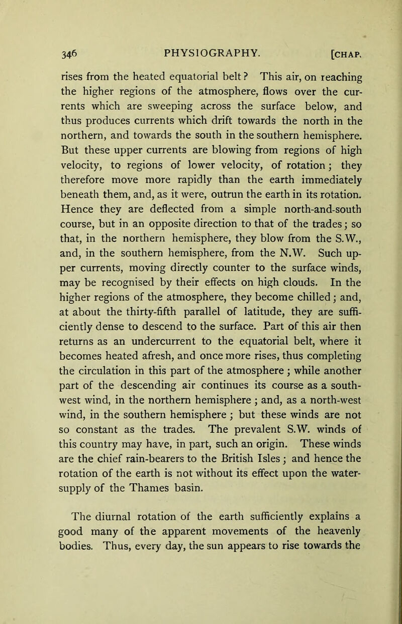 rises from the heated equatorial belt ? This air, on reaching the higher regions of the atmosphere, flows over the cur- rents which are sweeping across the surface below, and thus produces currents which drift towards the north in the northern, and towards the south in the southern hemisphere. But these upper currents are blowing from regions of high velocity, to regions of lower velocity, of rotation; they therefore move more rapidly than the earth immediately beneath them, and, as it were, outrun the earth in its rotation. Hence they are deflected from a simple north-and-south course, but in an opposite direction to that of the trades; so that, in the northern hemisphere, they blow from the S.W., and, in the southern hemisphere, from the N.W. Such up- per currents, moving directly counter to the surface winds, may be recognised by their effects on high clouds. In the higher regions of the atmosphere, they become chilled ; and, at about the thirty-fifth parallel of latitude, they are suffi- ciently dense to descend to the surface. Part of this air then returns as an undercurrent to the equatorial belt, where it becomes heated afresh, and once more rises, thus completing the circulation in this part of the atmosphere ; while another part of the descending air continues its course as a south- west wind, in the northern hemisphere ; and, as a north-west wind, in the southern hemisphere; but these winds are not so constant as the trades. The prevalent S.W. winds of this country may have, in part, such an origin. These winds are the chief rain-bearers to the British Isles; and hence the rotation of the earth is not without its effect upon the water- supply of the Thames basin. The diurnal rotation of the earth sufficiently explains a good many of the apparent movements of the heavenly bodies. Thus, every day, the sun appears to rise towards the