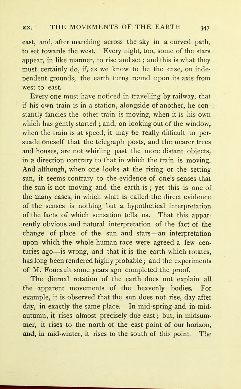 east, and, after marching across the sky in a curved path, to set towards the west. Every night, too, some of the stars appear, in like manner, to rise and set; and this is what they must certainly do, if, as we know to be the case, on inde- pendent grounds, the earth turng round upon its axis from west to east. Every one must have noticed in travelling by railway, that if his own train is in a station, alongside of another, he con- stantly fancies the other train is moving, when it is his own which has gently started ; and, on looking out of the window, when the train is at speed, it may be really difficult to per- suade oneself that the telegraph posts, and the nearer trees and houses, are not whirling past the more distant objects, in a direction contrary to that in which the train is moving. And although, when one looks at the rising or the setting sun, it seems contrary to the evidence of one’s senses that the sun is not moving and the earth is; yet this is one of the many cases, in which what is called the direct evidence of the senses is nothing but a hypothetical interpretation of the facts of which sensation tells us. That this appar- ently obvious and natural interpretation of the fact of the change of place of the sun and stars—an interpretation upon which the whole human race were agreed a few cen- turies ago—is wrong, and that it is the earth which rotates, has long been rendered highly probable; and the experiments of M. Foucault some years ago completed the proof. The diurnal rotation of the earth does not explain all the apparent movements of the heavenly bodies. For example, it is observed that the sun does not rise, day after day, in exactly the same place. In mid-spring and in mid- autumn, it rises almost precisely due east; but, in midsum- mer, it rises to the north of the east point of our horizon, and, in mid-winter, it rises to the south of this point. The