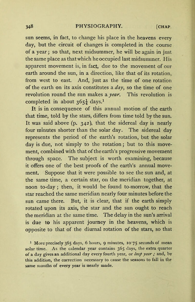 sun seems, in fact, to change his place in the heavens every- day, but the circuit of changes is completed in the course of a year; so that, next midsummer, he will be again in just the same place as that which he occupied last midsummer. His apparent movement is, in fact, due to the movement of our earth around the sun, in a direction, like that of its rotation, from west to east. And, just as the time of one rotation of the earth on its axis constitutes a day, so the time of one revolution round the sun makes a year. This revolution is completed in about 365^ days.1 It is in consequence of this annual motion of the earth that time, told by the stars, differs from time told by the sun. It was said above (p. 342), that the sidereal day is nearly four minutes shorter than the solar day. The sidereal day represents the period of the earth’s rotation, but the solar day is due, not simply to the rotation; but to this move- ment, combined with that of the earth’s progressive movement through space. The subject is worth examining, because it offers one of the best proofs of the earth’s annual move- ment. Suppose that it were possible to see the sun and, at the same time, a certain star, on the meridian together, at noon to-day ; then, it would be found to-morrow, that the star reached the same meridian nearly four minutes before the sun came there. But, it is clear, that if the earth simply rotated upon its axis, the star and the sun ought to reach the meridian at the same time. The delay in the sun’s arrival is due to his apparent journey in the heavens, which is opposite to that of the diurnal rotation of the stars, so that 1 More precisely 365 days, 6 hours, 9 minutes, 10-75 seconds of mean solar time. As the calendar year contains 365 days, the extra quarter of a day gives an additional day every fourth year, or leap year ; and, by this addition, the correction necessary to cause the seasons to fall in the same months of every year is nearly made.