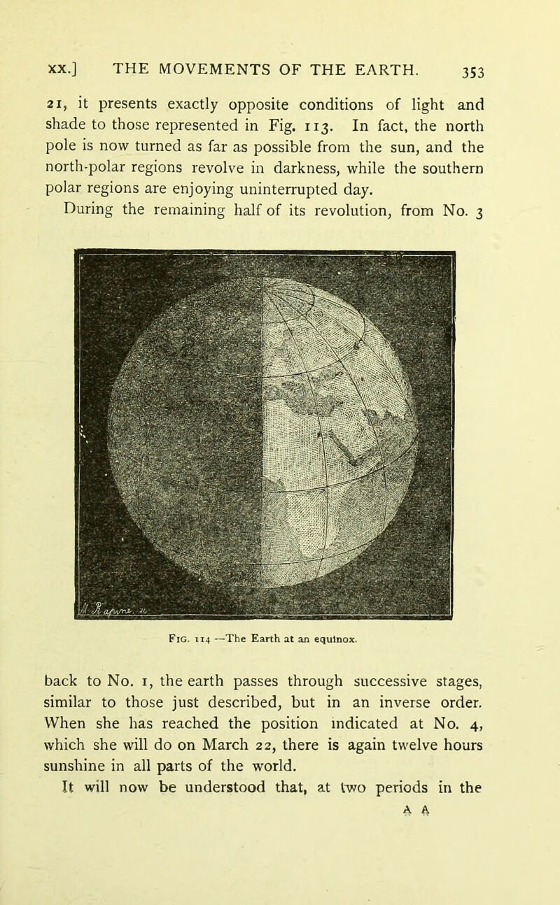 21, it presents exactly opposite conditions of light and shade to those represented in Fig. 113. In fact, the north pole is now turned as far as possible from the sun, and the north-polar regions revolve in darkness, while the southern polar regions are enjoying uninterrupted day. During the remaining half of its revolution, from No. 3 Fig. i 14 —The Earth at an equinox. back to No. 1, the earth passes through successive stages, similar to those just described, but in an inverse order. When she has reached the position indicated at No. 4, which she will do on March 22, there is again twelve hours sunshine in all parts of the world. It will now be understood that, at two periods in the