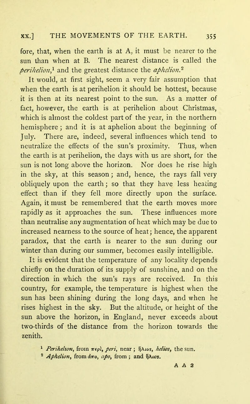 fore, that, when the earth is at A, it must be nearer to the sun than when at B. The nearest distance is called the perihelion} and the greatest distance the aphelion.2 It would, at first sight, seem a very fair assumption that when the earth is at perihelion it should be hottest, because it is then at its nearest point to the sun. As a matter of fact, however, the earth is at perihelion about Christmas, which is almost the coldest part of the year, in the northern hemisphere; and it is at aphelion about the beginning of July. There are, indeed, several influences which tend to neutralize the effects of the sun’s proximity. Thus, when the earth is at perihelion, the days with us are short, for the sun is not long above the horizon. Nor does he rise high in the sky, at this season; and, hence, the rays fall very obliquely upon the earth; so that they have less heating effect than if they fell more directly upon the surface. Again, it must be remembered that the earth moves more rapidly as it approaches the sun. These influences more than neutralise any augmentation of heat which may be due to increased nearness to the source of heat; hence, the apparent paradox, that the earth is nearer to the sun during our winter than during our summer, becomes easily intelligible. It is evident that the temperature of any locality depends chiefly on the duration of its supply of sunshine, and on the direction in which the sun’s rays are received. In this country, for example, the temperature is highest when the sun has been shining during the long days, and when he rises highest in the sky. But the altitude, or height of the sun above the horizon, in England, never exceeds about two-thirds of the distance from the horizon towards the zenith. 1 Perihelion, from nepl, peri, near ; 5}Aios, helios, the sun. 2 Aphelion, from diro, apo, from ; and rjAtot. A A 2