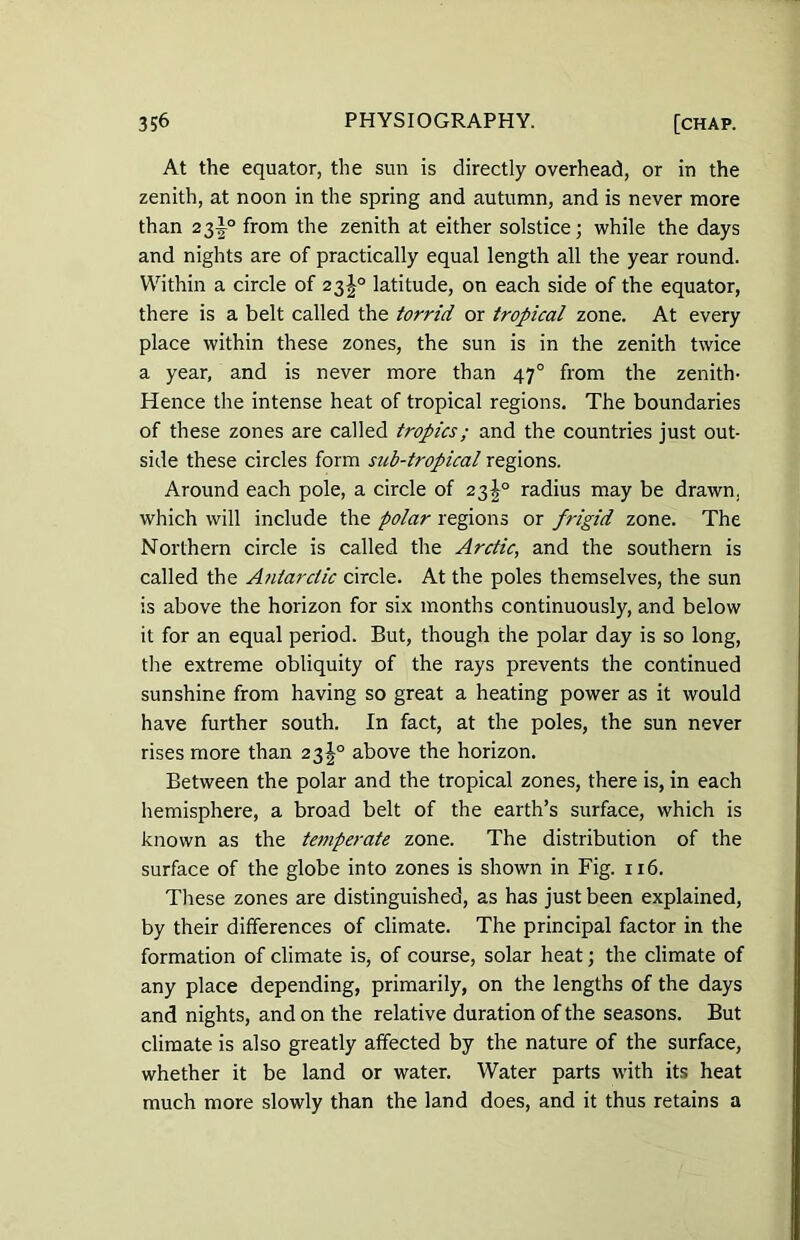 At the equator, the sun is directly overhead, or in the zenith, at noon in the spring and autumn, and is never more than 23^° from the zenith at either solstice; while the days and nights are of practically equal length all the year round. Within a circle of 23^° latitude, on each side of the equator, there is a belt called the torrid or tropical zone. At every place within these zones, the sun is in the zenith twice a year, and is never more than 470 from the zenith- Hence the intense heat of tropical regions. The boundaries of these zones are called tropics; and the countries just out- side these circles form sub-tropical regions. Around each pole, a circle of 23J0 radius may be drawn, which will include the polar regions or frigid zone. The Northern circle is called the Arctic, and the southern is called the Antarctic circle. At the poles themselves, the sun is above the horizon for six months continuously, and below it for an equal period. But, though the polar day is so long, the extreme obliquity of the rays prevents the continued sunshine from having so great a heating power as it would have further south. In fact, at the poles, the sun never rises more than 23^° above the horizon. Between the polar and the tropical zones, there is, in each hemisphere, a broad belt of the earth’s surface, which is known as the temperate zone. The distribution of the surface of the globe into zones is shown in Fig. 116. These zones are distinguished, as has just been explained, by their differences of climate. The principal factor in the formation of climate is, of course, solar heat; the climate of any place depending, primarily, on the lengths of the days and nights, and on the relative duration of the seasons. But climate is also greatly affected by the nature of the surface, whether it be land or water. Water parts with its heat much more slowly than the land does, and it thus retains a