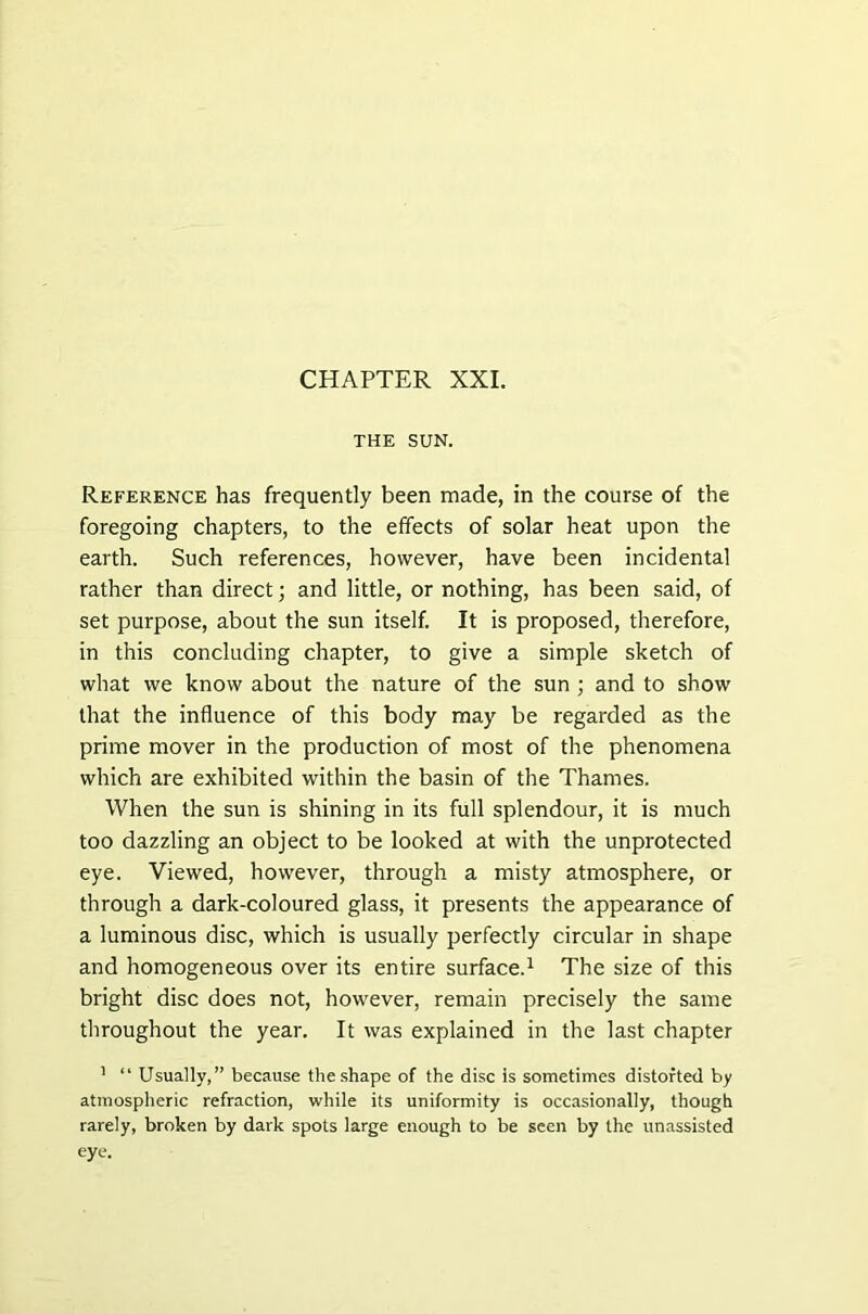 THE SUN. Reference has frequently been made, in the course of the foregoing chapters, to the effects of solar heat upon the earth. Such references, however, have been incidental rather than direct; and little, or nothing, has been said, of set purpose, about the sun itself. It is proposed, therefore, in this concluding chapter, to give a simple sketch of what we know about the nature of the sun ; and to show that the influence of this body may be regarded as the prime mover in the production of most of the phenomena which are exhibited within the basin of the Thames. When the sun is shining in its full splendour, it is much too dazzling an object to be looked at with the unprotected eye. Viewed, however, through a misty atmosphere, or through a dark-coloured glass, it presents the appearance of a luminous disc, which is usually perfectly circular in shape and homogeneous over its entire surface.1 The size of this bright disc does not, however, remain precisely the same throughout the year. It was explained in the last chapter 1 “ Usually,” because the shape of the disc is sometimes distorted by atmospheric refraction, while its uniformity is occasionally, though rarely, broken by dark spots large enough to be seen by the unassisted eye.