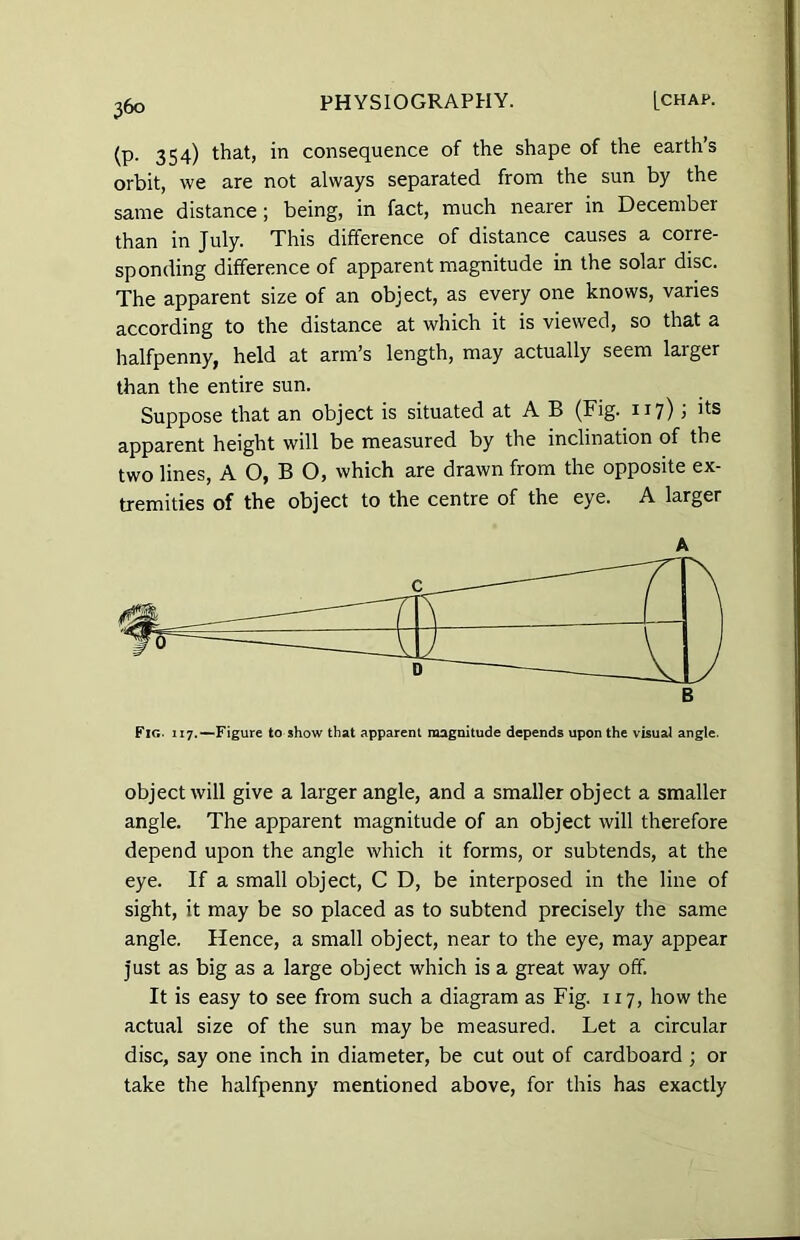 (P- 354) that) in consequence of the shape of the earth’s orbit, we are not always separated from the sun by the same distance ; being, in fact, much nearer in December than in July. This difference of distance causes a corre- sponding difference of apparent magnitude in the solar disc. The apparent size of an object, as every one knows, varies according to the distance at which it is viewed, so that a halfpenny, held at arm’s length, may actually seem larger than the entire sun. Suppose that an object is situated at A B (Fig. 117); its apparent height will be measured by the inclination of the two lines, A O, B O, which are drawn from the opposite ex- tremities of the object to the centre of the eye. A larger A Fig. 117.—Figure to show that apparent magnitude depends upon the visual angle. object will give a larger angle, and a smaller object a smaller angle. The apparent magnitude of an object will therefore depend upon the angle which it forms, or subtends, at the eye. If a small object, C D, be interposed in the line of sight, it may be so placed as to subtend precisely the same angle. Hence, a small object, near to the eye, may appear just as big as a large object which is a great way off. It is easy to see from such a diagram as Fig. 117, how the actual size of the sun may be measured. Let a circular disc, say one inch in diameter, be cut out of cardboard ; or take the halfpenny mentioned above, for this has exactly