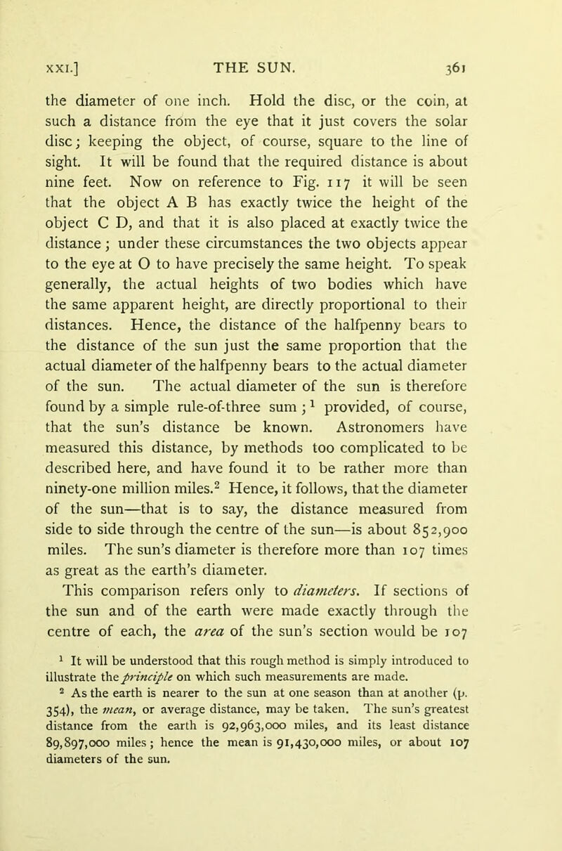 the diameter of one inch. Hold the disc, or the coin, at such a distance from the eye that it just covers the solar disc; keeping the object, of course, square to the line of sight. It will be found that the required distance is about nine feet. Now on reference to Fig. 117 it will be seen that the object A B has exactly twice the height of the object C D, and that it is also placed at exactly twice the distance; under these circumstances the two objects appear to the eye at O to have precisely the same height. To speak generally, the actual heights of two bodies which have the same apparent height, are directly proportional to their distances. Hence, the distance of the halfpenny bears to the distance of the sun just the same proportion that the actual diameter of the halfpenny bears to the actual diameter of the sun. The actual diameter of the sun is therefore found by a simple rule-of-three sum ;1 provided, of course, that the sun’s distance be known. Astronomers have measured this distance, by methods too complicated to be described here, and have found it to be rather more than ninety-one million miles.2 Hence, it follows, that the diameter of the sun—that is to say, the distance measured from side to side through the centre of the sun—is about 852,900 miles. The sun’s diameter is therefore more than 107 times as great as the earth’s diameter. This comparison refers only to diameters. If sections of the sun and of the earth were made exactly through the centre of each, the area of the sun’s section would be 107 1 It will be understood that this rough method is simply introduced to illustrate the principle on which such measurements are made. 2 As the earth is nearer to the sun at one season than at another (p. 354), the mean, or average distance, may be taken. The sun’s greatest distance from the earth is 92,963,000 miles, and its least distance 89,897,000 miles; hence the mean is 91,430,000 miles, or about 107 diameters of the sun.