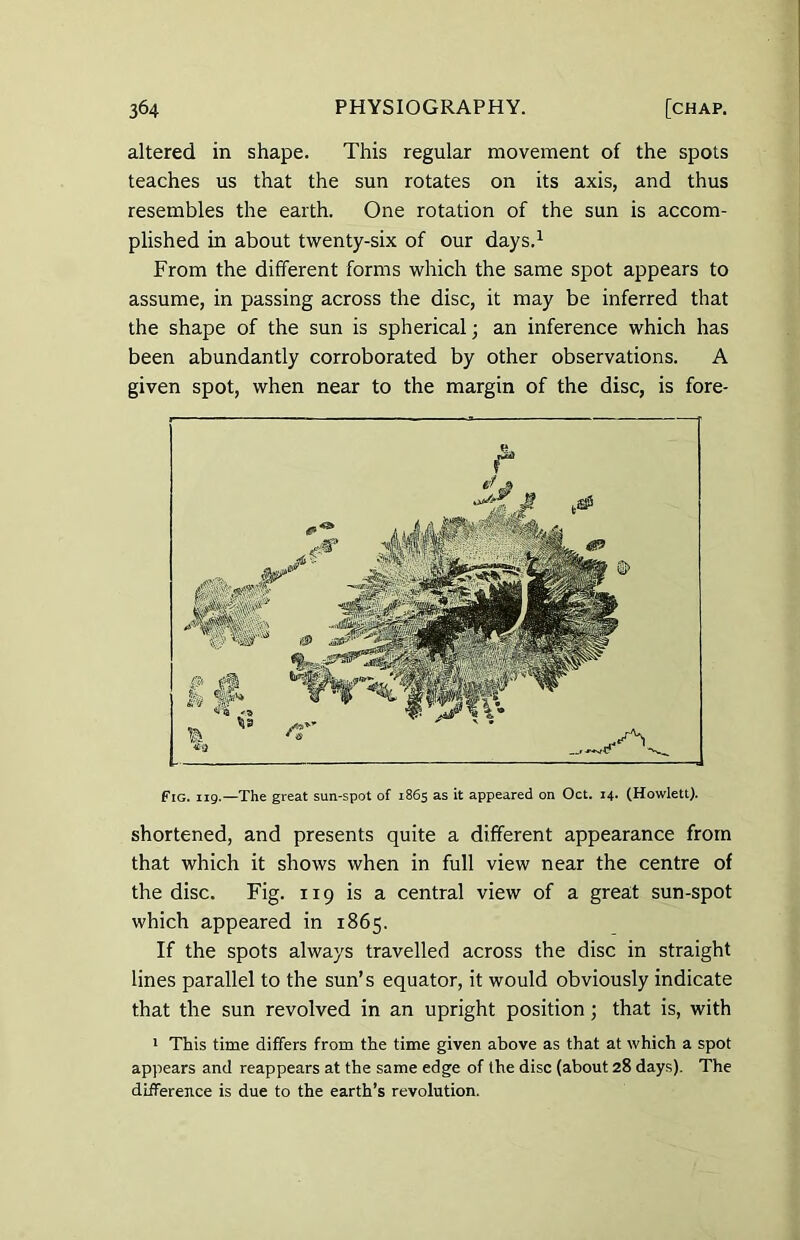 altered in shape. This regular movement of the spots teaches us that the sun rotates on its axis, and thus resembles the earth. One rotation of the sun is accom- plished in about twenty-six of our days.1 From the different forms which the same spot appears to assume, in passing across the disc, it may be inferred that the shape of the sun is spherical; an inference which has been abundantly corroborated by other observations. A given spot, when near to the margin of the disc, is fore- Fig. 119.—The great sun-spot of 1865 as it appeared on Oct. 14. (Howlett). shortened, and presents quite a different appearance from that which it shows when in full view near the centre of the disc. Fig. 119 is a central view of a great sun-spot which appeared in 1865. If the spots always travelled across the disc in straight lines parallel to the sun’s equator, it would obviously indicate that the sun revolved in an upright position; that is, with 1 This time differs from the time given above as that at which a spot appears and reappears at the same edge of the disc (about 28 days). The difference is due to the earth’s revolution.