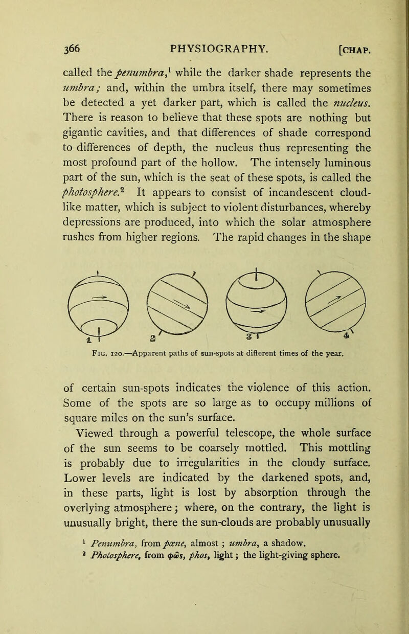 called the penumbra,‘ while the darker shade represents the umbra; and, within the umbra itself, there may sometimes be detected a yet darker part, which is called the nucleus. There is reason to believe that these spots are nothing but gigantic cavities, and that differences of shade correspond to differences of depth, the nucleus thus representing the most profound part of the hollow. The intensely luminous part of the sun, which is the seat of these spots, is called the photosphere,2 It appears to consist of incandescent cloud- like matter, which is subject to violent disturbances, whereby depressions are produced, into which the solar atmosphere rushes from higher regions. The rapid changes in the shape of certain sun-spots indicates the violence of this action. Some of the spots are so large as to occupy millions of square miles on the sun’s surface. Viewed through a powerful telescope, the whole surface of the sun seems to be coarsely mottled. This mottling is probably due to irregularities in the cloudy surface. Lower levels are indicated by the darkened spots, and, in these parts, light is lost by absorption through the overlying atmosphere; where, on the contrary, the light is unusually bright, there the sun-clouds are probably unusually 1 Penumbra, from pane, almost ; umbra, a shadow. * Photosphere, from <pws, phos, light; the light-giving sphere.