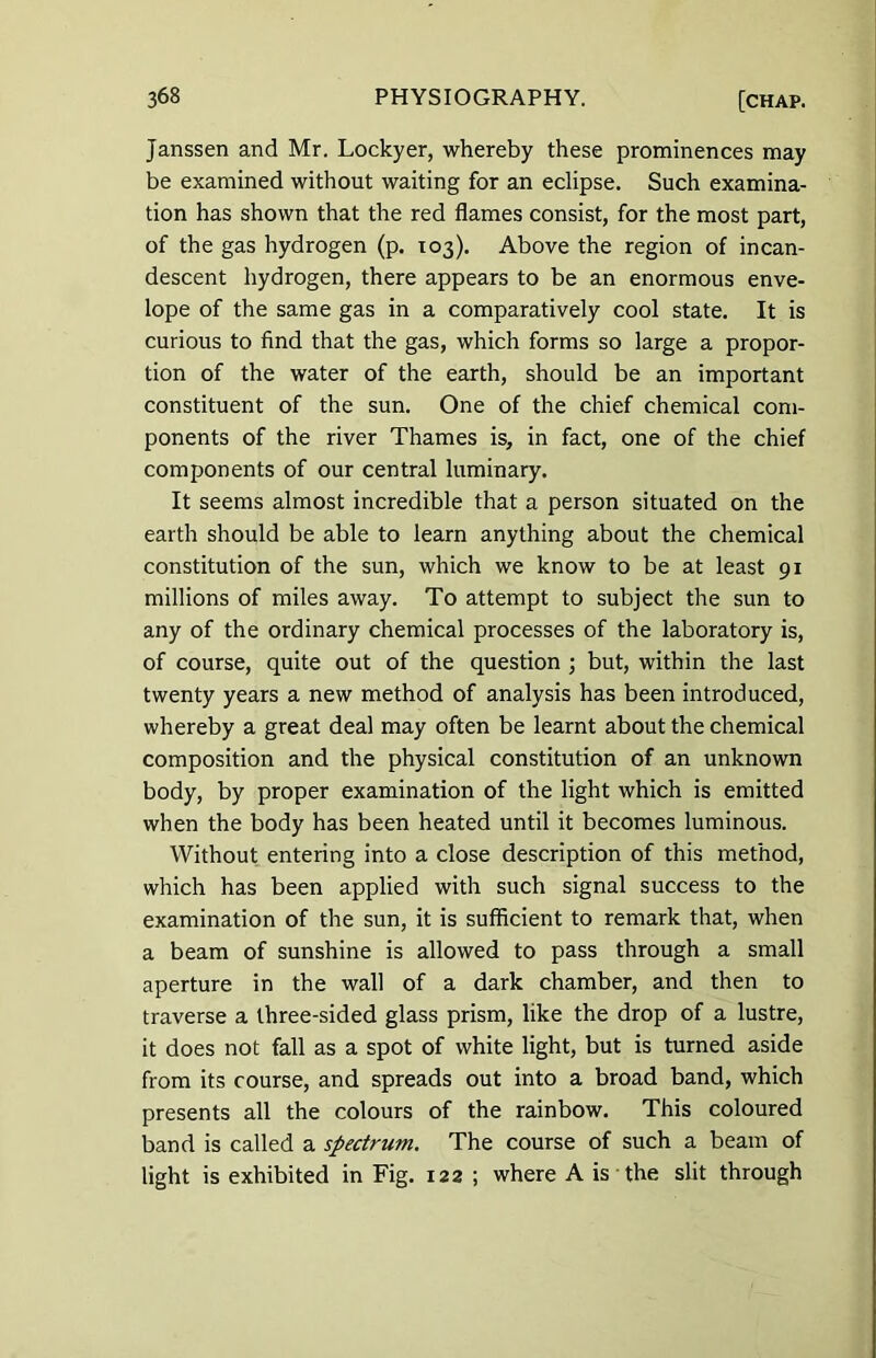 Janssen and Mr. Lockyer, whereby these prominences may be examined without waiting for an eclipse. Such examina- tion has shown that the red flames consist, for the most part, of the gas hydrogen (p. 103). Above the region of incan- descent hydrogen, there appears to be an enormous enve- lope of the same gas in a comparatively cool state. It is curious to find that the gas, which forms so large a propor- tion of the water of the earth, should be an important constituent of the sun. One of the chief chemical com- ponents of the river Thames is, in fact, one of the chief components of our central luminary. It seems almost incredible that a person situated on the earth should be able to learn anything about the chemical constitution of the sun, which we know to be at least 91 millions of miles away. To attempt to subject the sun to any of the ordinary chemical processes of the laboratory is, of course, quite out of the question ; but, within the last twenty years a new method of analysis has been introduced, whereby a great deal may often be learnt about the chemical composition and the physical constitution of an unknown body, by proper examination of the light which is emitted when the body has been heated until it becomes luminous. Without entering into a close description of this method, which has been applied with such signal success to the examination of the sun, it is sufficient to remark that, when a beam of sunshine is allowed to pass through a small aperture in the wall of a dark chamber, and then to traverse a three-sided glass prism, like the drop of a lustre, it does not fall as a spot of white light, but is turned aside from its course, and spreads out into a broad band, which presents all the colours of the rainbow. This coloured band is called a spectrum. The course of such a beam of light is exhibited in Fig. 122 ; where A is the slit through