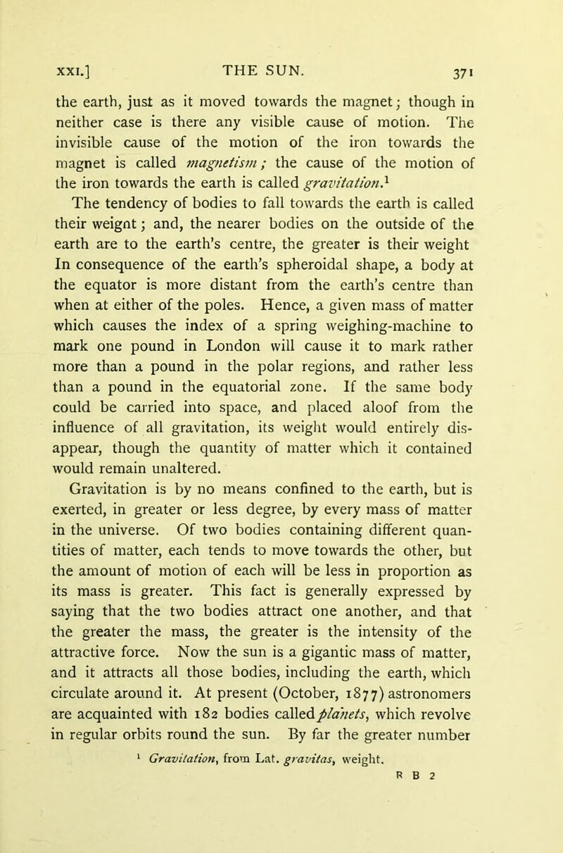 the earth, just as it moved towards the magnet; though in neither case is there any visible cause of motion. The invisible cause of the motion of the iron towards the magnet is called magnetism; the cause of the motion of the iron towards the earth is called gravitation} The tendency of bodies to fall towards the earth is called their weignt; and, the nearer bodies on the outside of the earth are to the earth’s centre, the greater is their weight In consequence of the earth’s spheroidal shape, a body at the equator is more distant from the earth’s centre than when at either of the poles. Hence, a given mass of matter which causes the index of a spring weighing-machine to mark one pound in London will cause it to mark rather more than a pound in the polar regions, and rather less than a pound in the equatorial zone. If the same body could be carried into space, and placed aloof from the influence of all gravitation, its weight would entirely dis- appear, though the quantity of matter which it contained would remain unaltered. Gravitation is by no means confined to the earth, but is exerted, in greater or less degree, by every mass of matter in the universe. Of two bodies containing different quan- tities of matter, each tends to move towards the other, but the amount of motion of each will be less in proportion as its mass is greater. This fact is generally expressed by saying that the two bodies attract one another, and that the greater the mass, the greater is the intensity of the attractive force. Now the sun is a gigantic mass of matter, and it attracts all those bodies, including the earth, which circulate around it. At present (October, 1877) astronomers are acquainted with 182 bodies called planets, which revolve in regular orbits round the sun. By far the greater number 1 Gravitation, from Lat. gravitas, weight. R B 2