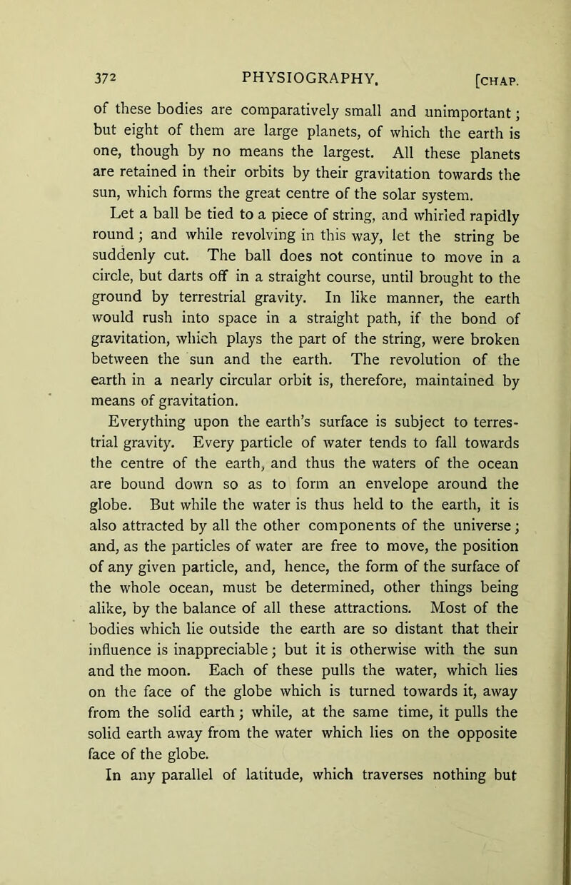 of these bodies are comparatively small and unimportant ■ but eight of them are large planets, of which the earth is one, though by no means the largest. All these planets are retained in their orbits by their gravitation towards the sun, which forms the great centre of the solar system. Let a ball be tied to a piece of string, and whirled rapidly round ; and while revolving in this way, let the string be suddenly cut. The ball does not continue to move in a circle, but darts off in a straight course, until brought to the ground by terrestrial gravity. In like manner, the earth would rush into space in a straight path, if the bond of gravitation, which plays the part of the string, were broken between the sun and the earth. The revolution of the earth in a nearly circular orbit is, therefore, maintained by means of gravitation. Everything upon the earth’s surface is subject to terres- trial gravity. Every particle of water tends to fall towards the centre of the earth, and thus the waters of the ocean are bound down so as to form an envelope around the globe. But while the water is thus held to the earth, it is also attracted by all the other components of the universe; and, as the particles of water are free to move, the position of any given particle, and, hence, the form of the surface of the whole ocean, must be determined, other things being alike, by the balance of all these attractions. Most of the bodies which lie outside the earth are so distant that their influence is inappreciable; but it is otherwise with the sun and the moon. Each of these pulls the water, which lies on the face of the globe which is turned towards it, away from the solid earth; while, at the same time, it pulls the solid earth away from the water which lies on the opposite face of the globe. In any parallel of latitude, which traverses nothing but