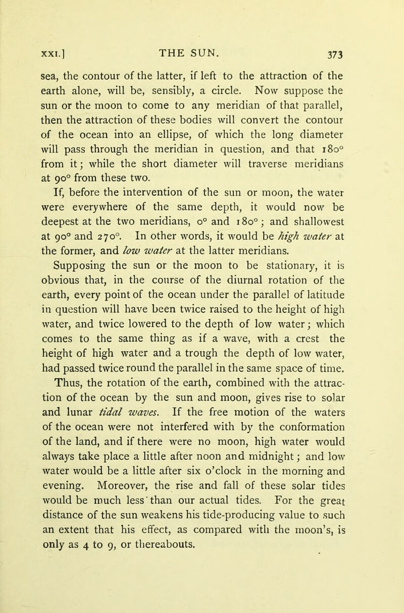 sea, the contour of the latter, if left to the attraction of the earth alone, will be, sensibly, a circle. Now suppose the sun or the moon to come to any meridian of that parallel, then the attraction of these bodies will convert the contour of the ocean into an ellipse, of which the long diameter will pass through the meridian in question, and that i8o° from it; while the short diameter will traverse meridians at 90° from these two. If, before the intervention of the sun or moon, the water were everywhere of the same depth, it would now be deepest at the two meridians, o° and 180°; and shallowest at 90° and 270° In other words, it would be high water at the former, and low water at the latter meridians. Supposing the sun or the moon to be stationary, it is obvious that, in the course of the diurnal rotation of the earth, every point of the ocean under the parallel of latitude in question will have been twice raised to the height of high water, and twice lowered to the depth of low water; which comes to the same thing as if a wave, with a crest the height of high water and a trough the depth of low water, had passed twice round the parallel in the same space of time. Thus, the rotation of the earth, combined with the attrac- tion of the ocean by the sun and moon, gives rise to solar and lunar tidal waves. If the free motion of the waters of the ocean were not interfered with by the conformation of the land, and if there were no moon, high water would always take place a little after noon and midnight; and low water would be a little after six o’clock in the morning and evening. Moreover, the rise and fall of these solar tides would be much less than our actual tides. For the great distance of the sun weakens his tide-producing value to such an extent that his effect, as compared with the moon’s, is only as 4 to 9, or thereabouts.