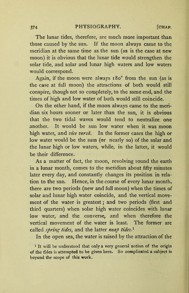 The lunar tides, therefore, are much more important than those caused by the sun. If the moon always came to the meridian at the same time as the sun (as is the case at new moon) it is obvious that the lunar tide would strengthen the solar tide, and solar and lunar high waters and low waters would correspond. Again, if the moon were always i8oc from the sun (as is the case at full moon) the attractions of both would still conspire, though not so completely, to the same end, and the times of high and low water of both would still coincide. On the other hand, if the moon always came to the meri- dian six hours sooner or later than the sun, it is obvious that the two tidal waves would tend to neutralize one another. It would be sun low water when it was moon high water, and vice versa. In the former cases the high or low water would be the sum (or nearly so) of the solar and the lunar high or low waters, while, in the latter, it would be their difference. As a matter of fact, the moon, revolving round the earth in a lunar month, comes to the meridian about fifty minutes later every day, and constantly changes its position in rela- tion to the sun. Hence, in the course of every lunar month, there are two periods (new and full moon) when the times of solar and lunar high water coincide, and the vertical move- ment of the water is greatest; and two periods (first and third quarters) when solar high water coincides with lunar low water, and the converse, and when therefore the vertical movement of the water is least. The former are called spring tides, and the latter neap tides} In the open sea, the water is raised by the attraction of the 1 It will be understood that only a very general notion of the origin of the tides is attempted to be given here. So complicated a subject is beyond the scope of this work.