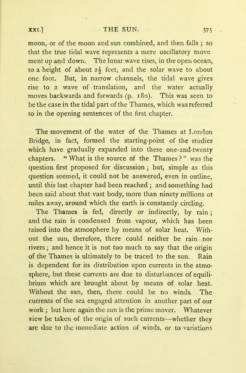 moon, or of the moon and sun combined, and then falls ; so that the true tidal wave represents a mere oscillatory move ment up and down. The lunar wave rises, in the open ocean, to a height of about 2\ feet, and the solar wave to about one foot. But, in narrow channels, the tidal wave gives rise to a wave of translation, and the water actually moves backwards and forwards (p. 180). This was seen to be the case in the tidal part of the Thames, which was referred to in the opening sentences of the first chapter. The movement of the water of the Thames at London Bridge, in fact, formed the starting-point of the studies which have gradually expanded into these one-and-twenty chapters. “ What is the source of the Thames ? ” was the question first proposed for discussion ; but, simple as this question seemed, it could not be answered, even in outline, until this last chapter had been reached ; and something had been said about that vast body, more than ninety millions ot miles away, around which the earth is constantly circling. The Thames is fed, directly or indirectly, by rain ; and the rain is condensed from vapour, which has been raised into the atmosphere by means of solar heat. With- out the sun, therefore, there could neither be rain nor rivers; and hence it is not too much to say that the origin of the Thames is ultimately to be traced to the sun. Rain is dependent for its distribution upon currents in the atmo- sphere, but these currents are due to disturbances of equili- brium which are brought about by means of solar heat. Without the sun, then, there could be no winds. The currents of the sea engaged attention in another part of our work ; but here again the sun is the prime mover. Whatever view be taken of the origin of such currents—whether they are due to the immediate action of winds, or to variations