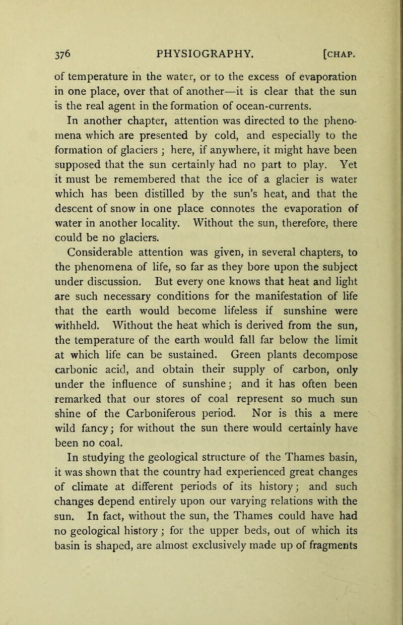 of temperature in the water, or to the excess of evaporation in one place, over that of another—it is clear that the sun is the real agent in the formation of ocean-currents. In another chapter, attention was directed to the pheno- mena which are presented by cold, and especially to the formation of glaciers ; here, if anywhere, it might have been supposed that the sun certainly had no part to play. Yet it must be remembered that the ice of a glacier is water which has been distilled by the sun’s heat, and that the descent of snow in one place connotes the evaporation of water in another locality. Without the sun, therefore, there could be no glaciers. Considerable attention was given, in several chapters, to the phenomena of life, so far as they bore upon the subject under discussion. But every one knows that heat and light are such necessary conditions for the manifestation of life that the earth would become lifeless if sunshine were withheld. Without the heat which is derived from the sun, the temperature of the earth would fall far below the limit at which life can be sustained. Green plants decompose carbonic acid, and obtain their supply of carbon, only under the influence of sunshine; and it has often been remarked that our stores of coal represent so much sun shine of the Carboniferous period. Nor is this a mere wild fancy; for without the sun there would certainly have been no coal. In studying the geological structure of the Thames basin, it was shown that the country had experienced great changes of climate at different periods of its history; and such changes depend entirely upon our varying relations with the sun. In fact, without the sun, the Thames could have had no geological history; for the upper beds, out of which its basin is shaped, are almost exclusively made up of fragments