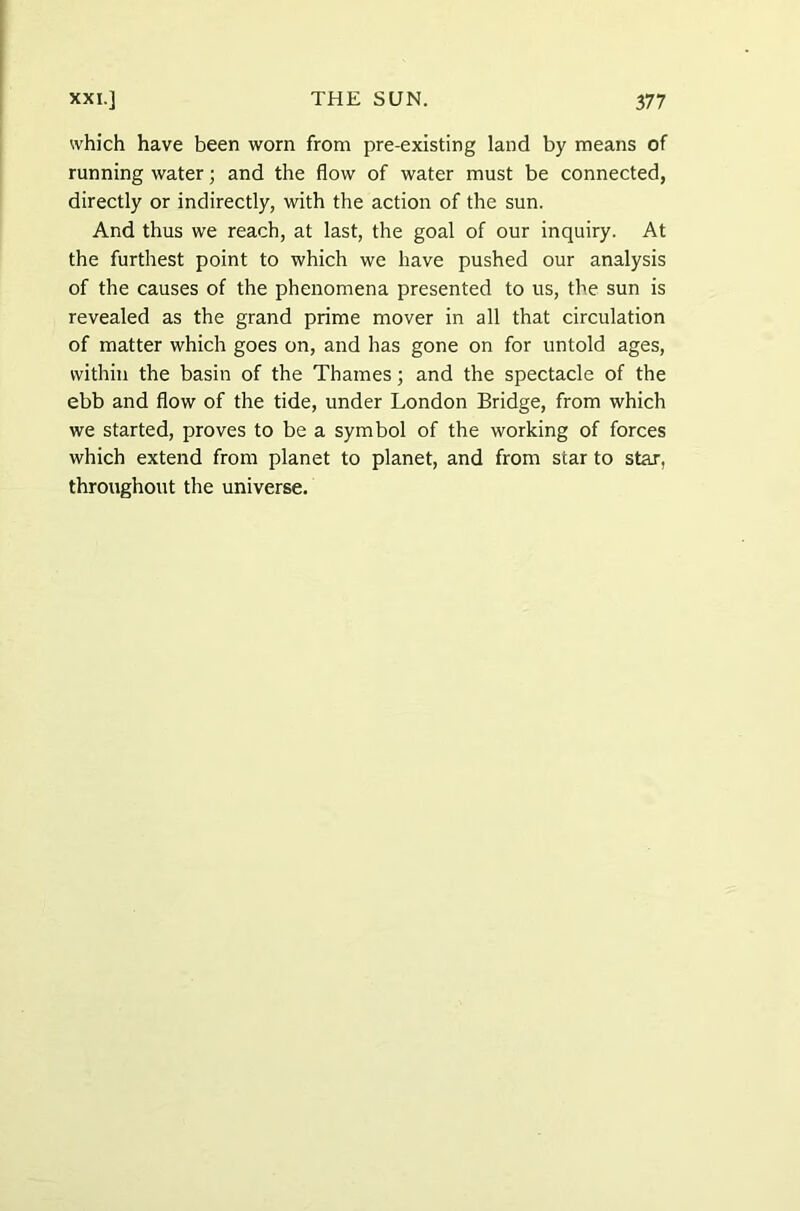 which have been worn from pre-existing land by means of running water; and the flow of water must be connected, directly or indirectly, with the action of the sun. And thus we reach, at last, the goal of our inquiry. At the furthest point to which we have pushed our analysis of the causes of the phenomena presented to us, the sun is revealed as the grand prime mover in all that circulation of matter which goes on, and has gone on for untold ages, within the basin of the Thames; and the spectacle of the ebb and flow of the tide, under London Bridge, from which we started, proves to be a symbol of the working of forces which extend from planet to planet, and from star to star, throughout the universe.