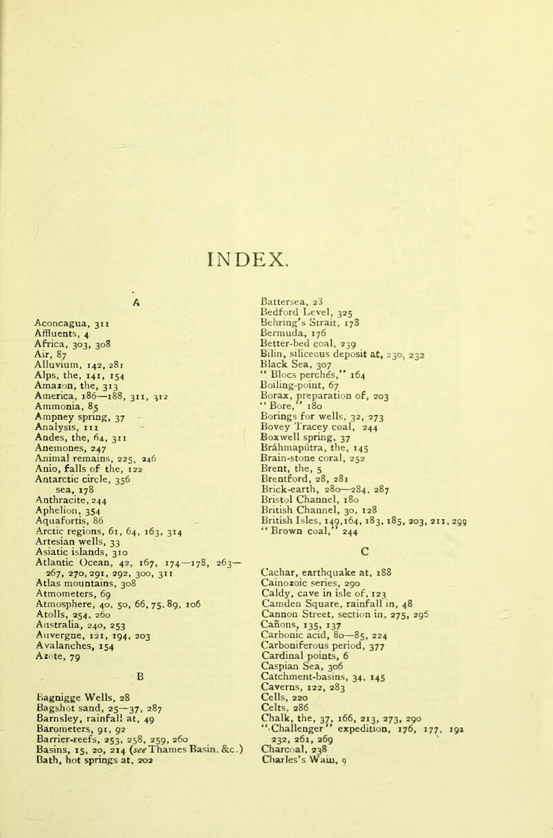 INDEX. A Aconcagua, 311 Affluents, 4 Africa, 303, 308 Air, 87 Alluvium, 142, 281 Alps, the, 141, 154 Amazon, the, 313 America, 186—188, 311, 312 Ammonia, 85 Ampney spring, 37 Analysis, m Andes, the, 64, 311 Anemones, 247 Animal remains, 225, 246 Anio, falls of the, 122 Antarctic circle, 356 sea, 178 Anthracite, 244 Aphelion, 354 Aquafortis, 86 Arctic regions, 61, 64, 163, 314 Artesian wells, 33 Asiatic islands, 310 Atlantic Ocean, 42, 167, 174—178, 263— 267, 270,291, 292, 300, 311 Atlas mountains, 308 Atmometers, 69 Atmosphere, 40, 50, 66,75,89, 106 Atolls, 254, 260 Australia, 240, 253 Auvergne, 121, 194, 203 Avalanches, 154 Azote, 79 B Bagnigge Wells, 28 Bagshot sand, 25—37, 287 Barnsley, rainfall at, 49 Barometers, 91, 92 Barrier-reefs, 253, 258, 259, 260 Basins, 15, 20, 214 (^Thames Basin, &c.) Bath, hot springs at. 202 Battersea, 2'J Bedford Level, 325 Behring's Strait, 178 Bermuda, 176 Better-bed coal, 239 Bilin, siliceous deposit at, 230, 232 Black Sea, 307 “ Blocs perchds, 164 Boiling-point, 67 Borax, preparation of, 203 “ Bore, 180 Borings for wells, 32, 273 Bovey Tracey coal, 244 Boxwell spring, 37 Brahmaputra, the, 145 Brain-stone coral, 252 Brent, the, 5 Brentford, 28, 281 Brick-earth, 280—284, 287 Bristol Channel, 180 British Channel, 30, 128 British Isles, 149,164, 183, 185, 203, 211,299 “ Brown coal, 244 C Cachar, earthquake at, 188 Cainozoic series, 290 Caldy, cave in isle of, 123 Camden Square, rainfall in, 48 Cannon Street, section in, 275, 296 Canons, 135, 137 Carbonic acid, 80—85, 224 Carboniferous period, 377 Cardinal points, 6 Caspian Sea, 306 Catchment-basins, 34, 145 Caverns, 122, 283 Cells, 220 Celts, 286 Chalk, the, 37, 166, 213, 273, 290 ‘‘■Challenger expedition, 176, 177, 19a 232, 261, 269 Charcoal, 238 Charles’s Wain, q