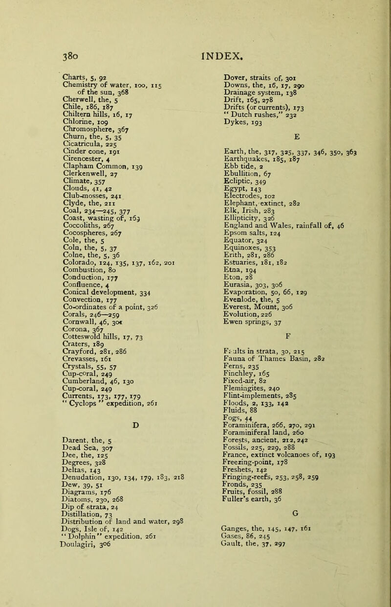 Charts, 5, 92 Chemistry of water, 100, 115 of the sun, 368 Cherwell, the, 5 Chile, 186, 187 Chiltern hills, 16, 17 Chlorine, 109 Chromosphere, 367 Churn, the, 5, 35 Cicatricula, 225 Cinder cone, 191 Cirencester, 4 Clapham Common, 139 Clerkenwell, 27 Climate, 357 Clouds, 41, 42 Club-mosses, 241 Clyde, the, 211 Coal, 234—245, 377 Coast, wasting of, 169 Coccoliths, 267 Cocospheres, 267 Cole, the, 5 Coin, the, 5, 37 Colne, the, 5, 36 Colorado, 124, 135, 137, 162, 201 Combustion, 80 Conduction, 177 Confluence, 4 Conical development, 334 Convection, 177 Co-ordinates of a point, 326 Corals, 246—259 Cornwall, 46, 301 Corona, 367 Cotteswold hills, 17, 73 Craters, 189 Crayford, 281, 286 Crevasses, 161 Crystals, 55, 57 Cup-coral, 249 Cumberland, 46, 130 Cup-coral, 249 Currents, 173, 177, 179 “ Cyclops  expedition, 261 D Darent, the, 5 Dead Sea, 307 Dee, the, 125 Degrees, 328 Deltas, 143 Denudation, 130, 134, 179, 183, 218 Dew, 39, 51 Diagrams, 176 Diatoms, 230, 268 Dip of strata, 24 Distillation, 73 Distribution of land and water, 298 Dogs, Isle of, 142 “Dolphin expedition, 261 Doulagiri, 306 Dover, straits of, 301 Downs, the, 16, 17, 290 Drainage system, 138 Drift, 165, 278 Drifts (or currents), 173 “ Dutch rushes, 232 Dykes, 193 E Earth, the, 317, 323, 337, 346, 350, 363 Earthquakes, 185, 187 Ebb tide, 2 Ebullition, 67 Ecliptic, 349 Egypt, 143 Electrodes, 102 Elephant, extinct, 282 Elk, Irish, 283 Ellipticity, 326 England and Wales, rainfall of, 46 Epsom salts, 124 Equator, 324 Equinoxes, 353 Erith, 281, 286 Estuaries, 181, 182 Etna, 194 Eton, 28 Eurasia, 303, 306 Evaporation, 50, 66, 129 Evenlode, the, 5 Everest, Mount, 306 Evolution, 226 Ewen springs, 37 F Faults in strata, 30, 215 Fauna of Thames Basin, 282 Ferns, 235 Finchley, 165 Fixed-air, 82 Flemingites, 240 Flint-implements, 285 Floods, 2, 133, 142 Fluids, 88 Fogs, 44 Foraminifera, 266, 270, 291 Foraminiferal land, 260 Forests, ancient, 212,242 Fossils, 225, 229, 288 France, extinct volcanoes of, 193 Freezing-point, 178 Freshets, 142 Fringing-reefs, 253, 258, 259 Fronds, 235 Fruits, fossil, 288 Fuller’s earth, 36 G Ganges, the, 145, 147. 161 Gases, 86, 245 Gault, the, 37, 297