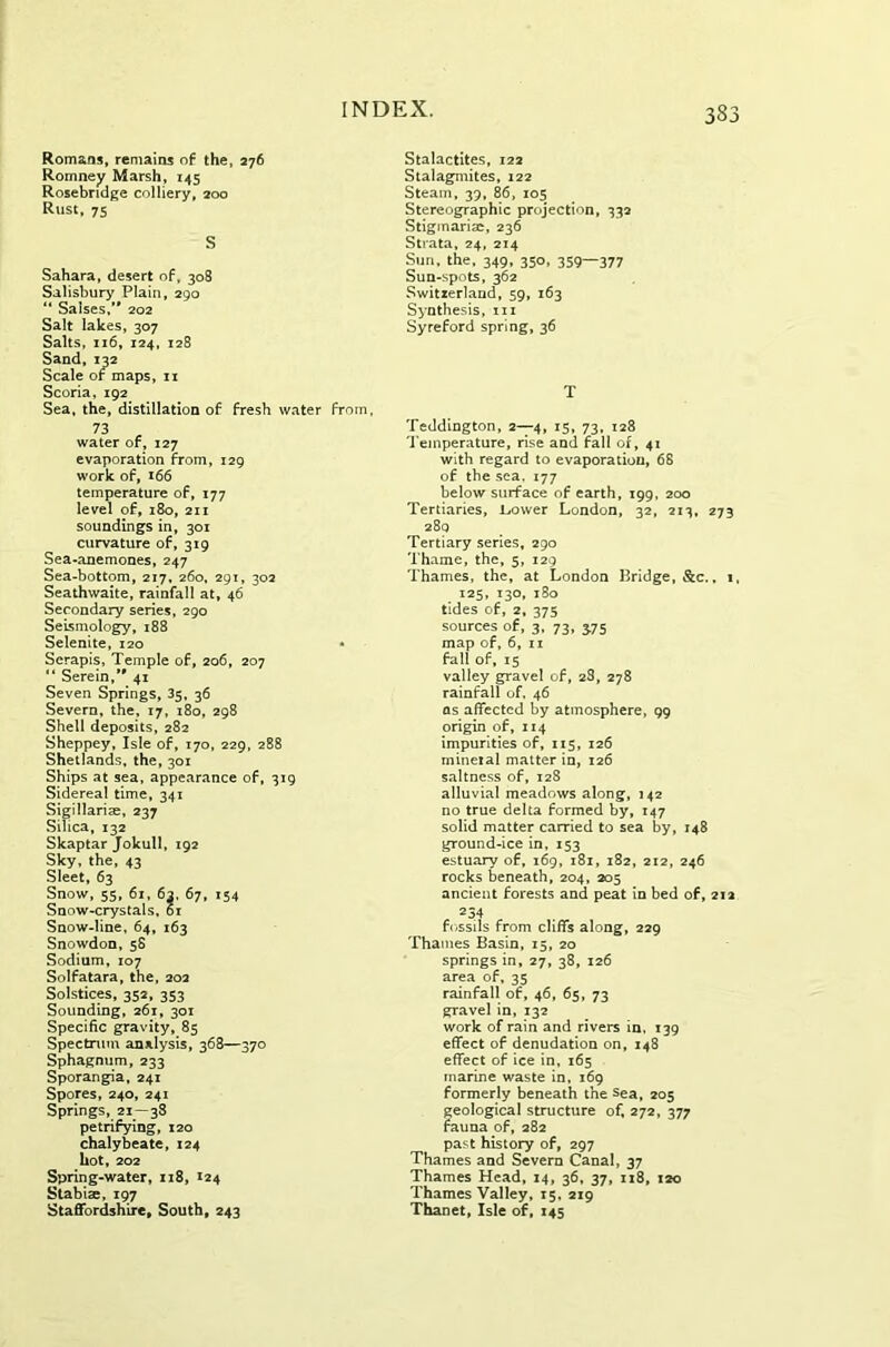 Romans, remains of the, 276 Romney Marsh, 145 Rosebndge colliery, 200 Rust, 75 S Sahara, desert of, 308 Salisbury Plain, 290 “ Saises,’* 202 Salt lakes, 307 Salts, 116, 124, 128 Sand, 132 Scale or maps, 11 Scoria, 192 Sea, the, distillation of fresh water from, 73 * water of, 127 evaporation from, 129 work of, 166 temperature of, 177 level of, 180, 211 soundings in, 301 curvature of, 319 Sea-anemones, 247 Sea-bottom, 217, 260, 291, 302 Seathwaite, rainfall at, 46 Secondary series, 290 Seismology, 188 Selenite, 120 • Scrapis, Temple of, 206, 207 “ Serein/' 41 Seven Springs, 35, 36 Severn, the, 17, 180, 298 Shell deposits, 282 Sheppey, Isle of, 170, 229, 288 Shetlands, the, 301 Ships at sea, appearance of, 319 Sidereal time, 341 Sigillariae, 237 Silica, 132 Skaptar Jokull, 192 Sky, the, 43 Sleet, 63 Snow, 55, 61, 63, 67, 154 Snow-crystals, 01 Snow-line, 64, 163 Snowdon, 58 Sodium, 107 Solfatara, the, 202 Solstices, 352, 353 Sounding, 261, 301 Specific gravity, 85 Spectrum analysis, 368—370 Sphagnum, 233 Sporangia, 241 Spores, 240, 241 Springs, 21—38 petrifying, 120 chalybeate, 124 hot, 202 Spring-water, 118, 124 Stabise, 197 Staffordshire, South, 243 Stalactites, 122 Stalagmites, 122 Steam, 39, 86, 105 Stereographic projection, 332 Stigmarisc, 236 Strata, 24, 214 Sun. the, 349, 350, 359—377 Sun-spots, 362 Switzerland, 59, 163 Synthesis, in Syreford spring, 36 T Teddington, 2—4, 15, 73, 128 Temperature, rise and fall of, 41 with regard to evaporation, 68 of the sea. 177 below surface of earth, 199, 200 Tertiaries, JLower London, 32, 213, 273 280 Tertiary series, 290 Thame, the, 5, 129 Thames, the, at London Bridge, &c., 1, 125, 130, 180 tides of, 2, 375 sources of, 3, 73, 3.75 map of, 6, 11 fall of, 15 valley gravel of, 28, 278 rainfall of, 46 as affected by atmosphere, 99 origin of, 114 impurities of, 115, 126 mineial matter in, 126 saltness of, 128 alluvial meadows along, 142 no true delta formed by, 147 solid matter carried to sea by, 148 ground-ice in, 153 estuary of, 169, 181, 182, 212, 246 rocks beneath, 204, 205 ancient forests and peat in bed of, 212 234 fossils from cliffs along, 229 Thames Basin, 15, 20 springs in, 27, 38, 126 area of, 35 rainfall of, 46, 65, 73 gravel in, 132 work of rain and rivers in. 139 effect of denudation on, 148 effect of ice in, 165 marine waste in, 169 formerly beneath the sea, 205 geological structure of, 272, 377 fauna of, 282 past history of, 297 Thames and Severn Canal, 37 Thames Head, 14, 36, 37, 118, 120 Thames Valley, 15, 219 Thanet, Isle of, 145