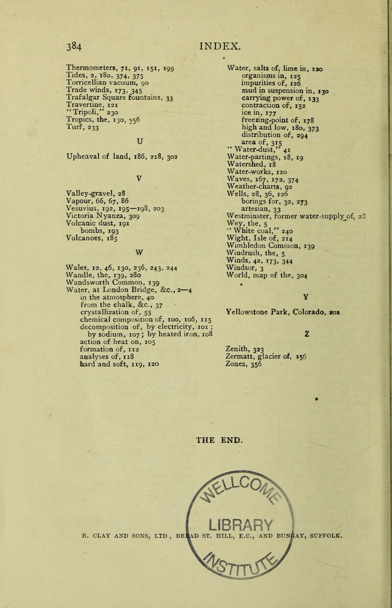 Thermometers, 71, 91, 151, 199 Tides, 2, 180, 374, 375 Torricellian vacuum, 90 Trade winds, 173, 345 Trafalgar Square fountains, 33 Travertine, 121 “ Tripoli,** 230 Tropics, the, 130, 056 Turf, 233 U Upheaval of land, 186, 218, 302 V Valley-gravel, 28 Vapour, 66, 67, 86 Vesuvius, 192, 195—198, 203 Victoria Nyanza, 309 Volcanic dust, 191 bombs, 193 Volcanoes, 185 W Wales, 12, 46, 130, 236, 243, 244 Wandle, the, 139, 280 Wandsworth Common, 139 Water, at London Bridge, &c,, 2—4 in the atmosphere, 40 from the chalk, &c., 37 crystallization of, 55 chemical composition of, 100, 106, 115 decomposition of, by electricity, 101 ; by sodium, 107 ; by heated iron, 108 action of heat on, 105 formation of, 112 analyses of, 118 hard and soft, 119, 120 Water, salts of, lime in, 120 organisms in, 125 impurities of, 126 mud in suspension in, 130 carrying power of, 133 contraction of, 152 ice in, 177 freezing-point of, 178 high and low, 180, 373 distribution of, 294 area of, 315 “ Water-dust,*' 41 Water-partings, 18, 19 Watershed, 18 Water-works, 120 Waves, 167, 172, 374 Weather-charts, 92 Wells, 28, 36, 126 borings for, 32, 273 artesian, 33 Westminster, former water-supplyjDf, 2S Wey, the, 5 “ White coal,** 240 Wight, Isle of, 214 Wimbledon Common, 139 Windrush, the, 5 Winds, 42, 173, 344 Windsor, 3 World, map of the, 304 Y Yellowstone Park, Colorado, 201 Z Zenith, 323 Zermatt, glacier of, 156 Zones, 356 THE END. LIBRARY \D ST. HILL, E.C., AND BUNGAY, SUFFOLK.