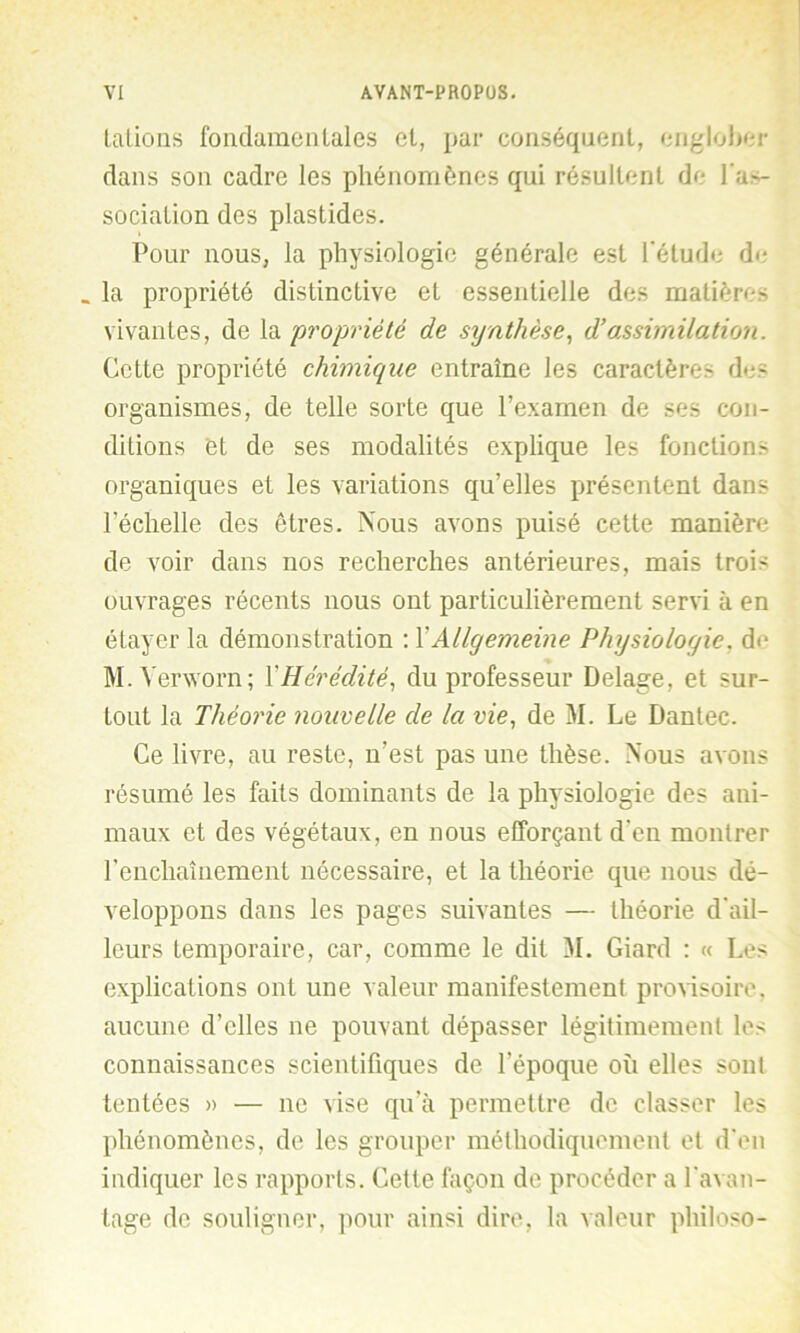 talions fondamentales et, par conséquent, englober dans son cadre les phénomènes qui résultent de l'as- sociation des plastides. Pour nous, la physiologie générale est l’étude de* _ la propriété distinctive et essentielle des matières vivantes, de la propriété de synthèse, d’assimilation. Cette propriété chimique entraîne les caractères des organismes, de telle sorte que l’examen de ses con- ditions et de ses modalités explique les fonctions organiques et les variations qu’elles présentent dans l’échelle des êtres. Nous avons puisé cette manière de voir dans nos recherches antérieures, mais trois ouvrages récents nous ont particulièrement servi à en étayer la démonstration : XAllyemeine Physiologie, de M.Yerworn; 1Hérédité, du professeur Delage, et sur- tout la Théorie nouvelle de la vie, de M. Le Dantec. Ce livre, au reste, n’est pas une thèse. Nous avons résumé les faits dominants de la physiologie des ani- maux et des végétaux, en nous efforçant d’en montrer l’enchaînement nécessaire, et la théorie que nous dé- veloppons dans les pages suivantes — théorie d’ail- leurs temporaire, car, comme le dit M. Giard : « Les explications ont une valeur manifestement provisoire, aucune d’elles ne pouvant dépasser légitimement les connaissances scientifiques de l’époque où elles sont tentées » — ne vise qu’à permettre de classer les phénomènes, de les grouper méthodiquement et d’en indiquer les rapports. Cette façon de procéder a l’avan- tage de souligner, pour ainsi dire, la valeur philoso-