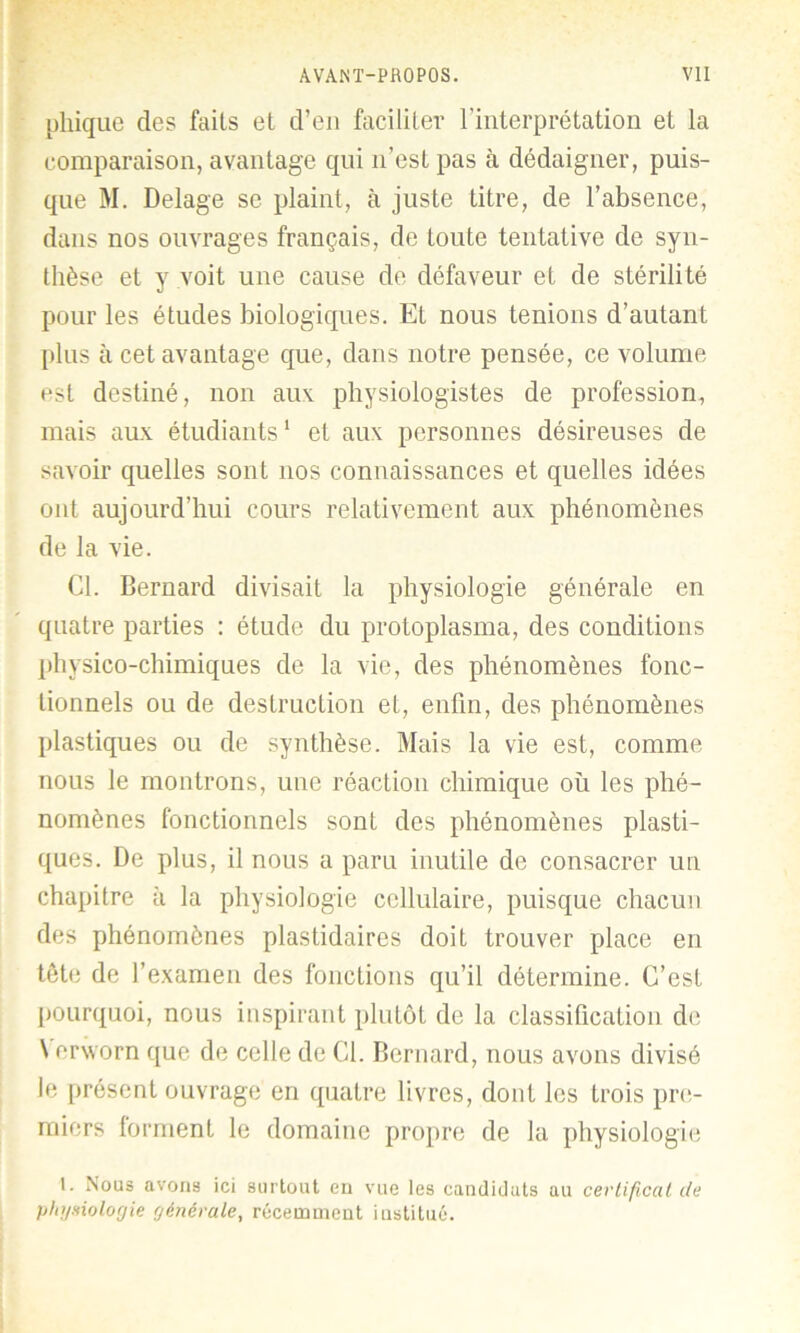 pliique des faits et d’en faciliter l’interprétation et la comparaison, avantage qui n’est pas à dédaigner, puis- que M. Delage se plaint, à juste titre, de l’absence, dans nos ouvrages français, de toute tentative de syn- thèse et y voit une cause de défaveur et de stérilité pour les études biologiques. Et nous tenions d’autant plus à cet avantage que, dans notre pensée, ce volume est destiné, non aux physiologistes de profession, mais aux étudiants1 et aux personnes désireuses de savoir quelles sont nos connaissances et quelles idées ont aujourd’hui cours relativement aux phénomènes de la vie. Cl. Bernard divisait la physiologie générale en quatre parties : étude du protoplasma, des conditions physico-chimiques de la vie, des phénomènes fonc- tionnels ou de destruction et, enfin, des phénomènes plastiques ou de synthèse. Mais la vie est, comme nous le montrons, une réaction chimique où les phé- nomènes fonctionnels sont des phénomènes plasti- ques. De plus, il nous a paru inutile de consacrer un chapitre à la physiologie cellulaire, puisque chacun des phénomènes plastidaires doit trouver place en tête de l’examen des fonctions qu’il détermine. C’est pourquoi, nous inspirant plutôt de la classification de \ erworn que de celle de Cl. Bernard, nous avons divisé le présent ouvrage en quatre livres, dont les trois pre- miers forment le domaine propre de la physiologie '• ^>ous avons ici surtout en vue les candidats au certificat de physiologie générale, récemment institué.