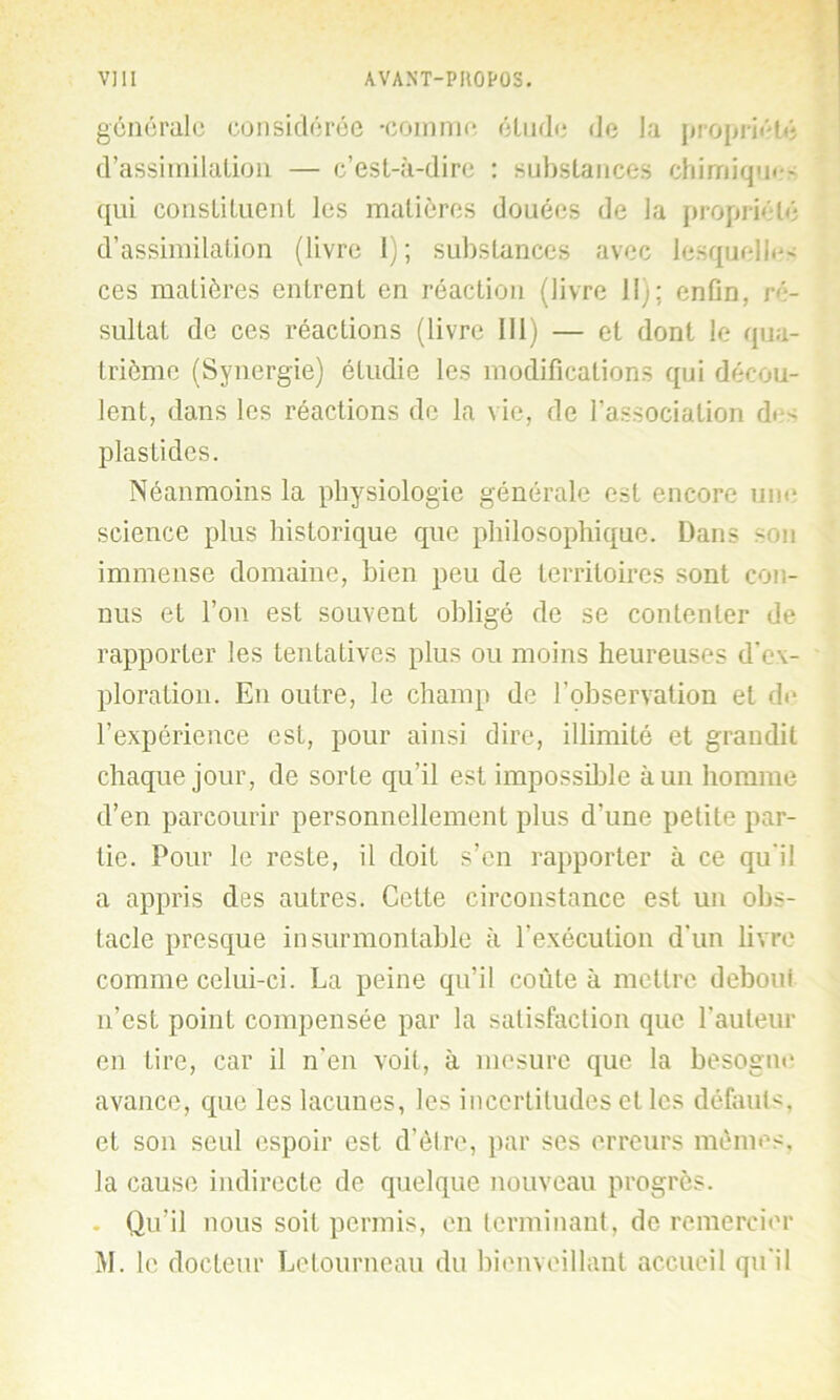 générale considérée -comme étude de la propriété d’assimilation — c’est-à-dire : substances chimique - qui constituent les matières douées de la propriété d’assimilation (livre I) ; substances avec lesquelle' ces matières entrent en réaction (livre 11); enfin, ré- sultat de ces réactions (livre 111) — et dont le qua- trième (Synergie) étudie les modifications qui décou- lent, dans les réactions de la vie, de l’association de' plastides. Néanmoins la physiologie générale est encore une science plus historique que philosophique. Dans son immense domaine, bien peu de territoires sont con- nus et l’on est souvent obligé de se contenter de rapporter les tentatives plus ou moins heureuses d’ex- ploration. En outre, le champ de l’observation et de l’expérience est, pour ainsi dire, illimité et grandit chaque jour, de sorte qu’il est impossible à un homme d’en parcourir personnellement plus d'une petite par- tie. Pour le reste, il doit s’en rapporter à ce qu'il a appris des autres. Cette circonstance est un obs- tacle presque insurmontable à l'exécution d'un livre comme celui-ci. La peine qu’il coûte à mettre deboui n’est point compensée par la satisfaction que l'auteur en tire, car il n’en voit, à mesure que la besogne avance, que les lacunes, les incertitudes et les défauts, et son seul espoir est d’être, par ses erreurs memes, la cause indirecte de quelque nouveau progrès. Qu’il nous soit permis, en terminant, de remercier M. le docteur Letourneau du bienveillant accueil qu'il