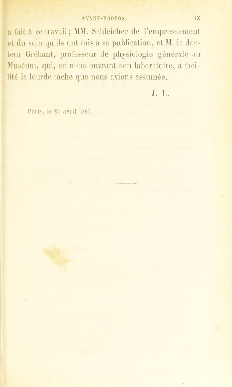 a fait à ce travail ; MM. Schleicher de l’empressement el du soin qu’ils ont mis à sa publication, et M. le doc- teur Gréhant, professeur de physiologie générale au Muséum, qui, en nous ouvrant son laboratoire, a faci- lité la lourde tâche que nous avions assumée. J. L. Paris, lo 2 » avril IS97.