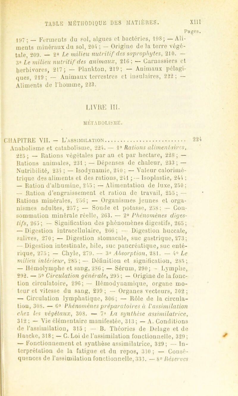 Page9. 197 ; _ Ferments du sol, algues et bactéries, I9S; — Ali- meuts miuéraux du sol, 204 ; — Origine de la terre végé- tale, 209. — 2° Le milieu nutritif des saprophytes, 210. — 30 Le milieu nutritif des animaux, 216; — Carnassiers et herbivores, 217; — Plankton, 219; — Animaux pélagi- ques, 219; — Animaux terrestres et insulaires, 222; — Aliments de l'homme, 223. [.IVRE 111. MÉTABOLISME. CHAPITRE VII. - L’assimilation 224 Anabolisme et catabolisme, 224. — 1° Rations alimentaires, 225; — Rations végétales par an et par hectare, 228; — Rations animales, 231 ; — Dépenses de chaleur, 233 ; — Nutribilité, 234 ; — Isodynamie, 240 ; — Valeur calorimé- trique des aliments et des rations, 241 ;— Isoplastie, 244 ; — Ration d’albumine, 245; — Alimentation de luxe, 250; — Ration d’engraissement et ration de travail, 255; — Rations minérales, 256; — Organismes jeunes et orga- nismes adultes, 257; — Soude et potasse, 258; — Con- sommation minérale réelle, 263. — 2° Phénomènes diges- tifs, 263; — Signification des phénomènes digestifs, 265; — Digestion intracellulaire, 266 ; — Digestion buccale, salives, 270; — Digestion stomacale, suc gastrique, 273 ; — Digestion intestinale, bile, suc pancréatique, suc enté- rique, 275; — Chyle, 279. — 3° Absorption, 281. — 4° Le milieu intérieur, 285 ;— Définition et signification, 285; — Ilémolymphe et sang, 286; — Sérum, 290; - Lymphe, 292. — 5° Circulation générale, 293; — Origine de la fonc- tion circulatoire, 296; — Uémodyuamique, organe mo- teur et vitesse du sang, 299 ; — Organes vecteurs, 302 ; — Circulation lymphatique, 306; — Rôle de la circula- tion, 308. — 6° Phénomènes préparatoires à l'assimilation chez les végétaux, 308. — 7> La synthèse assimilatrice, 312; — Vie élémentaire manifestée, 313 ;— A. Conditions de l’assimilation, 315 ; — II. Théories de Delage et de Haacke, 318; — C. Loi de l’assimilation fonctionnelle, 329; t — Fonctionnement et synthèse assimilatrice, 329; — In- terprétation de la fatigue et du repos, 310; — Consé- quences de l’assimilation fonctionnelle, 333. — 8° Réserves