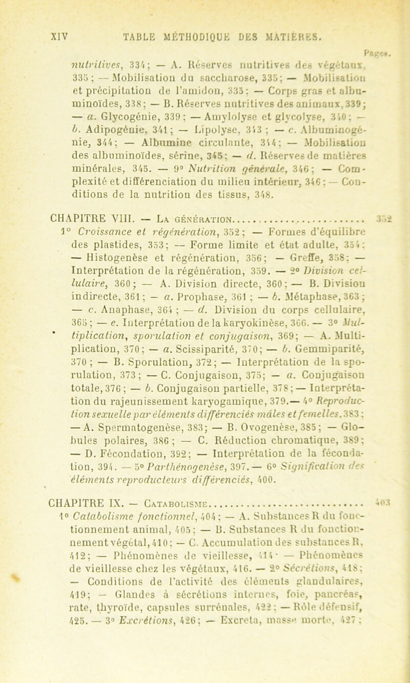 Pa^e*. nutritives, 334; — A. Réserves nutritives des végétaux, 335; —.Mobilisation du saccharose, 335; — Mobilisation et précipitation de l’amidon, 335; — Corps gras et albu- minoïdes, 338; — B. Réserves nutritives des animaux, 339; — a. Glycogénie, 339 ; —Amylolyse et glycolyse, 3i0; — b. Adipogénie, 341; — Lipolyse, 353 ; — c. Albuminogé- nie, 344; — Albumine circulante, 35 4 ; — Mobilisation des albuminoïdes, sérine, 345; — d. Réserves de matières minérales, 345. — 9° Nutrition générale, 346; — Com- plexité et différenciation du milieu intérieur, 346 ; — Con- ditions de la nutrition des tissus, 348. CHAPITRE VIII. — La génération 352 1° Croissance et régénération, 352; — Formes d’équilibre des plastides, 353; — Forme limite et état adulte, 354: — Histogenèse et régénération, 356; — Greffe, 358; — Interprétation de la régénération, 359. — 2° Division cel- lulaire, 360 ; — A. Division directe, 360; — B. Division indirecte, 361; — a. Prophase, 361 ; — b. Métapbase, 363 ; — c. Anaphase, 364 ; — d. Division du corps cellulaire, 365 ; — e. Interprétation de la karyokinèse, 306. — 3° ilul- ' tiplicalion, sporulation et conjugaison, 369; — A. Multi- plication, 370; — a. Scissiparité, 370; — b. Gemmiparité, 370; — B. Sporulation, 372; — Interprétation de la spo- rulation, 373 ; —C. Conjugaison, 375; — a. Conjugaison totale,376; — b. Conjugaison partielle, 378;— Interpréta- tion du rajeunissement karyogamique, 379.— 4° Reproduc- tion sexuelle par éléments différenciés mâles et femelles, 383 : — A. Spermatogenèse, 383; — B. Ovogenèse, 385 ; — Glo- bules polaires, 386 ; — C. Réduction chromatique, 389: — D. Fécondation, 392; — Interprétation de la féconda- tion, 394. — 5° Parthénogenèse, 397.— 6° Signification des éléments reproducteurs différencies, 400. CHAPITRE IX. — Catabolisme 403 1° Catabolisme fonctionnel, 404 ; — A. Substances R du fonc- tionnement animal, 405 ; — B. Substances R du fonction- nement végétal, 410; — C. Accumulation des substances R, 412; — Phénomènes de vieillesse, 514- — Phénomènes de vieillesse chez les végétaux, 416. — 2° Sécrétions, 418: — Conditions de l’activité des élémeuts glandulaires, 419; — Glandes à sécrétions internes, foie, pancréas, rate, thyroïde, capsules surrénales, 422; — Rôle défensif, 425. — 3° Excrétions, 426; — Excréta, masse morte, 427 :