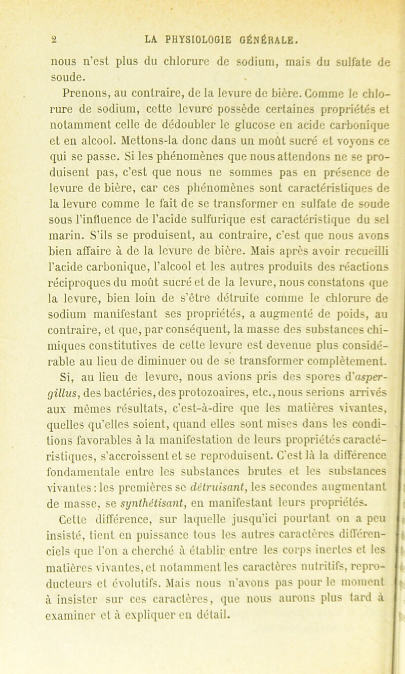 nous n’est plus du chlorure de sodium, mais du sulfate de soude. Prenons, au contraire, de la levure de bière. Comme le chlo- rure de sodium, cette levure possède certaines propriétés et notamment celle de dédoubler le glucose en acide carbonique et en alcool. Meltons-la donc dans un moût sucré et voyons ce qui se passe. Si les phénomènes que nous attendons ne se pro- duisent pas, c’est que nous ne sommes pas en présence de levure de bière, car ces phénomènes sont caractéristiques de la levure comme le fait de se transformer en sulfate de soude sous l’influence de l’acide sulfurique est caractéristique du sel marin. S’ils se produisent, au contraire, c’est que nous avons bien affaire à de la levure de bière. Mais après avoir recueilli l’acide carbonique, l’alcool et les autres produits des réactions réciproques du moût sucré et de la levure, nous constatons que la levure, bien loin de s’être détruite comme le chlorure de sodium manifestant ses propriétés, a augmenté de poids, au contraire, et que, par conséquent, la masse des substances chi- miques constitutives de cette levure est devenue plus considé- rable au lieu de diminuer ou de se transformer complètement. Si, au lieu de levure, nous avions pris des spores d'asper- gillus, des bactéries, des protozoaires, etc., nous serions arrivés aux mêmes résultats, c’est-à-dire que les matières vivantes, quelles quelles soient, quand elles sont mises dans les condi- tions favorables à la manifestation de leurs propriétés caracté- ristiques, s’accroissent et se reproduisent. C'est là la différence fondamentale entre les substances brutes et les substances vivantes : les premières se détruisant, les secondes augmentant de masse, se synthétisant, en manifestant leurs propriétés. Cette différence, sur laquelle jusqu’ici pourtant on a peu insisté, lient en puissance tous les autres caractères différen- ciels que l’on a cherché à établir entre les corps inertes et les matières vivantes,et notamment les caractères nutritifs, repro- ducteurs et évolutifs. Mais nous n’avons pas pour le moment à insister sur ces caractères, que nous aurons plus tard à examiner et à expliquer en détail.