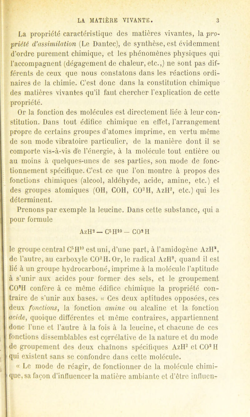 La propriété caractéristique des matières vivantes, la pro- priété d’assimilation (Le Dantec), de synthèse, est évidemment d’ordre purement chimique, et les phénomènes physiques qui l’accompagnent (dégagement de chaleur, etc.,) ne sont pas dif- férents de ceux que nous constatons dans les réactions ordi- naires de la chimie. C’est donc dans la constitution chimique des matières vivantes qu’il faut chercher l'explication de cette propriété. Or la fonction des molécules est directement liée à leur con- stitution. Dans tout édifice chimique en effet, l’arrangement propre de certains groupes d’atomes imprime, en vertu même de son mode vibratoire particulier, de la manière dont il se comporte vis-à-vis de l’énergie, à la molécule tout entière ou au moins à quelques-unes de ses parties, son mode de fonc- tionnement spécifique. C’est ce que l’on montre à propos des fonctions chimiques (alcool, aldéhyde, acide, amine, etc.) et des groupes atomiques (OH, COH, C02H, AzH2, etc.) qui les déterminent. Prenons par exemple la leucine. Dans celle substance, qui a pour formule AzH2 — C3II10 — CO2 H le groupe central C3H10 est uni, d’une part, à l’amidogène Azll2, de l’autre, au carboxyle CO2 H. Or, le radical Aztl2, quand il est lié à un groupe hydrocarboné, imprime à la molécule l’aptitude à s’unir aux acides pour former des sels, et le groupement CO’H confère à ce même édifice chimique la propriété con- traire de s’unir aux bases. « Ces deux aptitudes opposées, ces deux fondions, la fonction amine ou alcaline et la fonction acide, quoique différentes et même contraires, appartiennent donc l’une et l’autre à la fois à la lcucine, et chacune de ces fonctions dissemblables est corrélative de la nature et du mode de groupement des doux chaînons spécifiques AzH2 et CO2 H qui existent sans se confondre dans cette molécule. « Le mode de réagir, de fonctionner de la molécule chimi- que, sa façon d'influencer la matière ambiante et d’être influen-