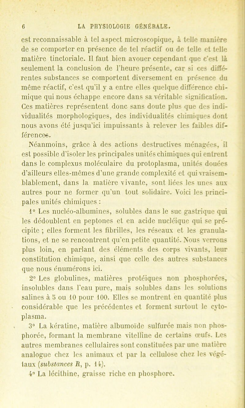 est reconnaissable à tel aspect microscopique, à telle manière de se comporter en présence de tel réactif ou de telle et telle matière tinctoriale. Il faut bien avouer cependant que c’est là seulement la conclusion de l’heure présente, car si ces diffé- rentes substances se comportent diversement en présence du même réactif, c’est qu’il y a entre elles quelque différence chi- mique qui nous échappe encore dans sa véritable signification. Ces matières représentent donc sans doute plus que des indi- vidualités morphologiques, des individualités chimiques dont nous avons été jusqu’ici impuissants à relever les faibles dif- férences. Néanmoins, grâce à des actions destructives ménagées, il est possible d’isoler les principales unités chimiques qui entrent dans le complexus moléculaire du protoplasma, unités douées d’ailleurs elles-mêmes d’une grande complexité et qui vraisem- blablement, dans la matière vivante, sont liées les unes aux autres pour ne former qu’un tout solidaire. Voici les princi- pales unités chimiques : 1° Les nucléo-albumines, solubles dans le suc gastrique qui les dédoublent en peptones et en acide nucléique qui se pré- cipite ; elles forment les fibrilles, les réseaux et les granula- tions, et ne se rencontrent qu’en petite quantité. Nous verrons plus loin, en parlant des éléments des corps vivants, leur constitution chimique, ainsi que celle des autres substances que nous énumérons ici. 2° Les globulines, matières protéiques non phosphorées, insolubles dans l'eau pure, mais solubles dans les solutions salines à 5 ou 10 pour 100. Elles se montrent en quantité plus considérable que les précédentes et forment surtout le cyto- plasma. 3° La kératine, matière albumoïde sulfurée mais non phos- phorée, formant la membrane vitelline de certains œufs. Les autres membranes cellulaires sont constituées par une matière analogue chez les animaux et par la cellulose chez les végé- taux (sicbstanccs il, p. IL). 4° La lécithine, graisse riche en phosphore.