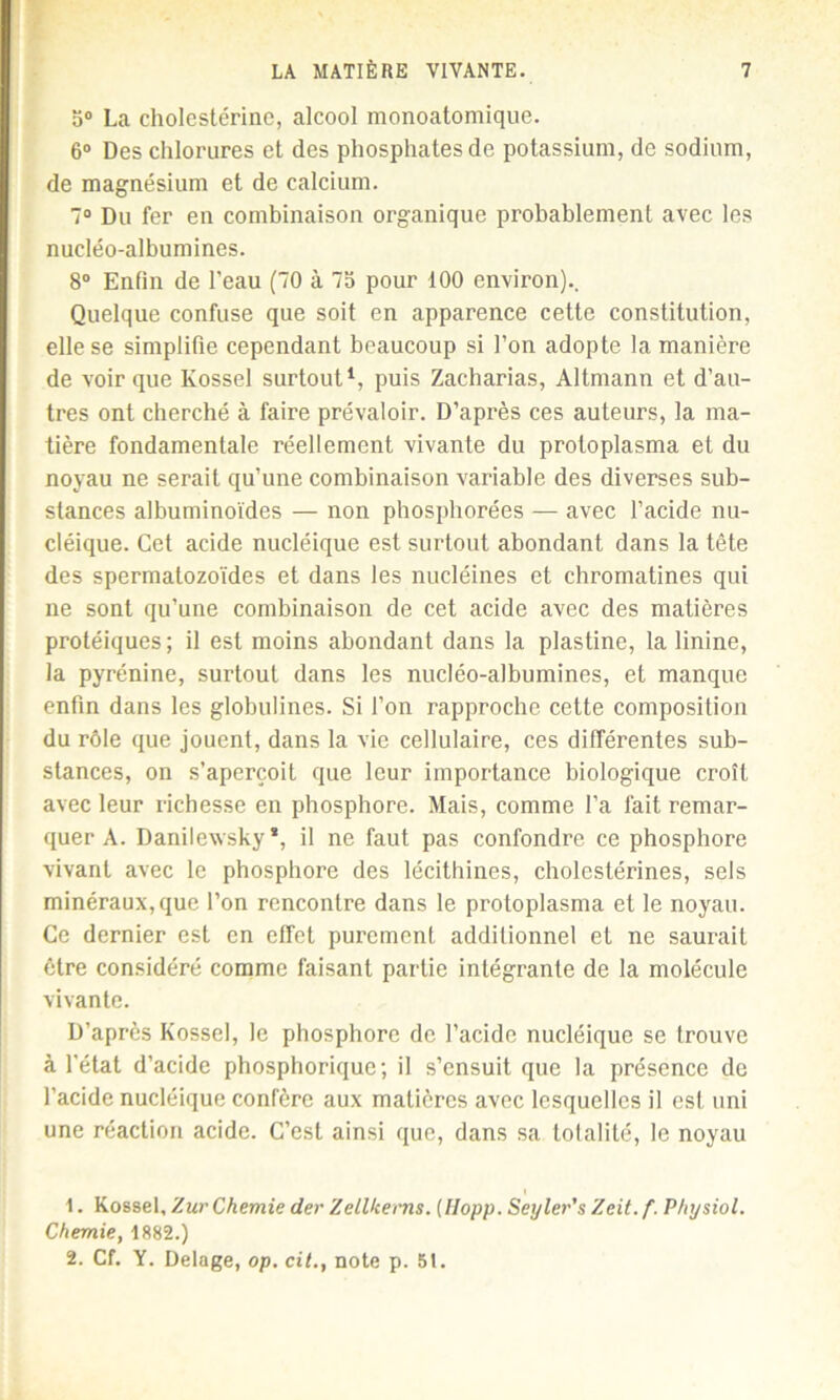 5° La cholestérine, alcool monoatomique. 6° Des chlorures et des phosphates de potassium, de sodium, de magnésium et de calcium. 7° Du fer en combinaison organique probablement avec les nucléo-albumines. 8° Enfin de l’eau (70 à 75 pour 100 environ).. Quelque confuse que soit en apparence cette constitution, elle se simplifie cependant beaucoup si l’on adopte la manière de voir que Kossel surtout1, puis Zacharias, Altmann et d’au- tres ont cherché à faire prévaloir. D’après ces auteurs, la ma- tière fondamentale réellement vivante du protoplasma et du noyau ne serait qu’une combinaison variable des diverses sub- stances albuminoïdes — non phosphorées — avec l’acide nu- cléique. Cet acide nucléique est surtout abondant dans la tête des spermatozoïdes et dans les nucléines et chromatines qui ne sont qu’une combinaison de cet acide avec des matières protéiques; il est moins abondant dans la plastine, la linine, la pyrénine, surtout dans les nucléo-albumines, et manque enfin dans les globulines. Si l’on rapproche cette composition du rôle que jouent, dans la vie cellulaire, ces différentes sub- stances, on s’aperçoit que leur importance biologique croît avec leur richesse en phosphore. Mais, comme l’a fait remar- quer A. Danilewsky *, il ne faut pas confondre ce phosphore vivant avec le phosphore des lécithines, cholestérines, sels minéraux, que l’on rencontre dans le protoplasma et le noyau. Ce dernier est en effet purement additionnel et ne saurait être considéré comme faisant partie intégrante de la molécule vivante. D’après Kossel, le phosphore de l’acide nucléique se trouve à l'état d’acide phosphoriquc; il s’ensuit que la présence de l’acide nucléique confère aux matières avec lesquelles il est uni une réaction acide. C’est ainsi que, dans sa totalité, le noyau i 1. Kossel, ZurChemie der Zellkerns. (Hopp. Seyler’s Zeit. f. P/iysiol. Chemie, 1882.) 2. Cf. Y. Delage, op. cit., note p. 51.