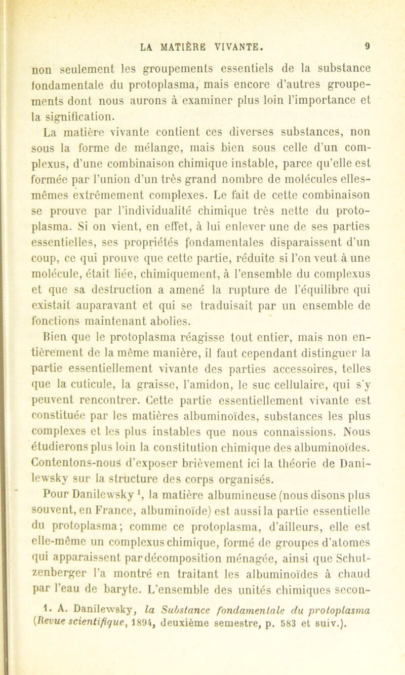 non seulement les groupements essentiels de la substance fondamentale du protoplasma, mais encore d’autres groupe- ments dont nous aurons à examiner plus loin l’importance et la signification. La matière vivante contient ces diverses substances, non sous la forme de mélange, mais bien sous celle d’un com- plexus, d’une combinaison chimique instable, parce qu’elle est formée, par l’union d’un très grand nombre de molécules elles- mêmes extrêmement complexes. Le fait de cette combinaison se prouve par l’individualité chimique très nette du proto- plasma. Si on vient, en effet, à lui enlever une de ses parties essentielles, ses propriétés fondamentales disparaissent d’un coup, ce qui prouve que cette partie, réduite si l’on veut à une molécule, était liée, chimiquement, à l’ensemble du complexus et que sa destruction a amené la rupture de l’équilibre qui existait auparavant et qui se traduisait par un ensemble de fonctions maintenant abolies. Bien que le protoplasma réagisse tout entier, mais non en- tièrement de la même manière, il faut cependant distinguer la partie essentiellement vivante des parties accessoires, telles que la cuticule, la graisse, l’amidon, le suc cellulaire, qui s’y peuvent rencontrer. Cette partie essentiellement vivante est constituée par les matières albuminoïdes, substances les plus complexes et les plus instables que nous connaissions. Nous étudierons plus loin la constitution chimique des albuminoïdes. Contentons-nous d’exposer brièvement ici la théorie de Dani- lewsky sur la structure des corps organisés. Pour Danilewsky l, la matière albumineuse (nous disons plus souvent, en France, albuminoïde) est aussi la partie essentielle du protoplasma; comme ce proloplasma, d’ailleurs, elle est elle-même un complexus chimique, formé de groupes d’atomes qui apparaissent par décomposition ménagée, ainsi que Scliut- zenberger l’a montré en traitant les albuminoïdes à chaud par l’eau de baryte. L’ensemble des unités chimiques secon- 1. A. Danilewsky, la Substance fondamentale du proloplasma {Revue scientifique, 1894, deuxième semestre, p. 583 et suiv.}.