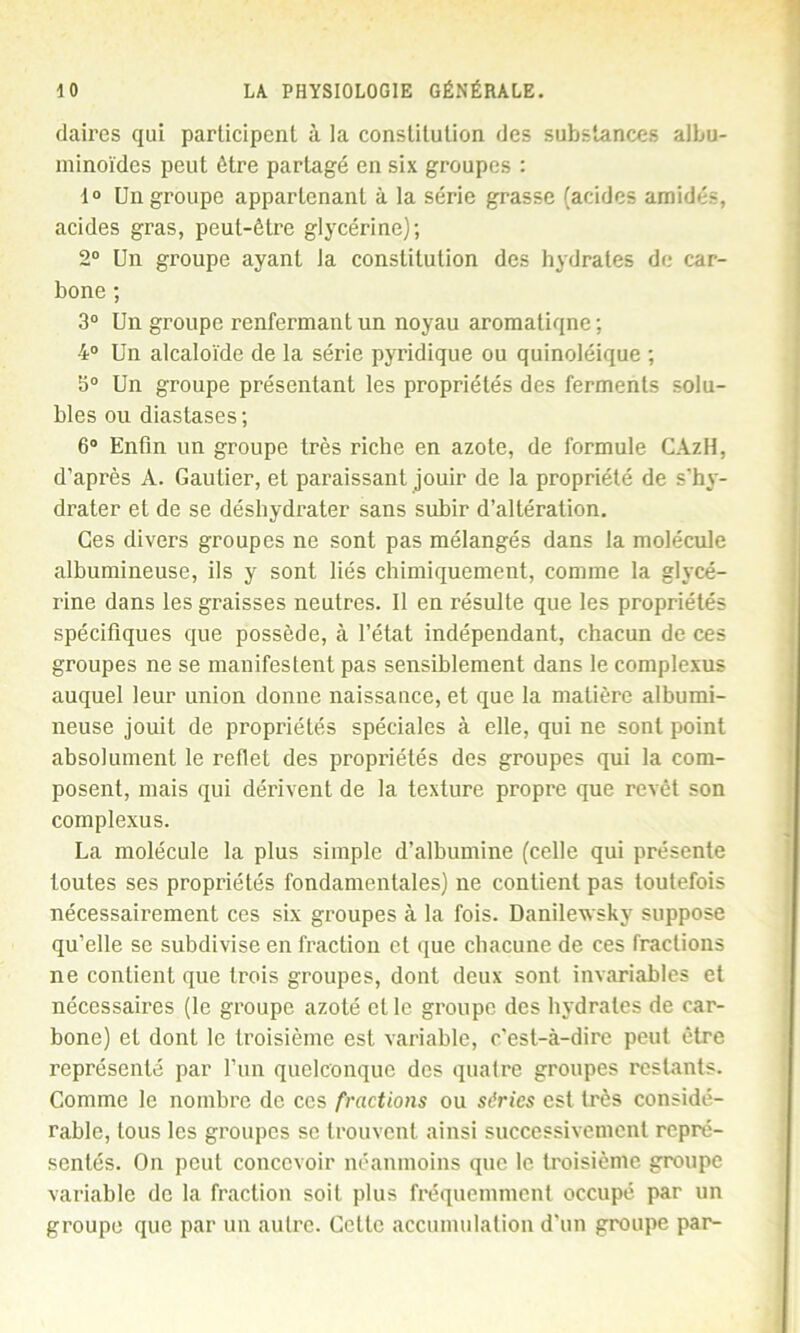 claires qui participent à la constitution des substances albu- minoïdes peut être partagé en six groupes : 1° Un groupe appartenant à la série grasse (acides amidés, acides gras, peut-être glycérine); 2° Un groupe ayant la constitution des hydrates de car- bone ; 3° Un groupe renfermant un noyau aromatiqne ; 4° Un alcaloïde de la série pyridique ou quinoléique ; 3° Un groupe présentant les propriétés des ferments solu- bles ou diaslases ; 6° Enfin un groupe très riche en azote, de formule CAzH, d’après A. Gautier, et paraissant jouir de la propriété de s'hy- drater et de se déshydrater sans subir d’altération. Ces divers groupes ne sont pas mélangés dans la molécule albumineuse, ils y sont liés chimiquement, comme la glycé- rine dans les graisses neutres. Il en résulte que les propriétés spécifiques que possède, à l’état indépendant, chacun de ces groupes ne se manifestent pas sensiblement dans le complexus auquel leur union donne naissance, et que la matière albumi- neuse jouit de propriétés spéciales à elle, qui ne sont point absolument le reflet des propriétés des groupes qui la com- posent, mais qui dérivent de la texture propre que revêt son complexus. La molécule la plus simple d’albumine (celle qui présente toutes ses propriétés fondamentales) ne contient pas toutefois nécessairement ces six groupes à la fois. Danilewsky suppose qu’elle se subdivise en fraction et que chacune de ces fractions ne contient que trois groupes, dont deux sont invariables et nécessaires (le groupe azoté et le groupe des hydrates de car- bone) et dont le troisième est variable, c’est-à-dire peut être représenté par l’un quelconque des quatre groupes restants. Comme le nombre de ces fractions ou séries est très considé- rable, tous les groupes se trouvent ainsi successivement repré- sentés. On peut concevoir néanmoins que le troisième groupe variable de la fraction soit plus fréquemment occupé par un groupe que par un autre. Cette accumulation d'un groupe par-