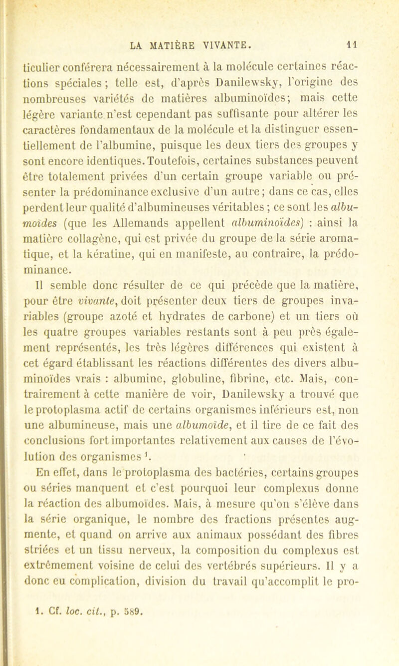 liculier conférera nécessairement à la molécule certaines réac- tions spéciales ; telle est, d’après Danilewsky, l’origine des nombreuses variétés de matières albuminoïdes; mais cette légère variante n’est cependant pas suffisante pour altérer les caractères fondamentaux de la molécule et la distinguer essen- tiellement de l’albumine, puisque les deux tiers des groupes y sont encore identiques. Toutefois, certaines substances peuvent être totalement privées d’un certain groupe variable ou pré- senter la prédominance exclusive d’un autre; dans ce cas, elles perdent leur qualité d’albumineuses véritables ; ce sont les albu- moïdes (que les Allemands appellent albuminoïdes) : ainsi la matière collagène, qui est privée du groupe de la série aroma- tique, et la kératine, qui en manifeste, au contraire, la prédo- minance. Il semble donc résulter de ce qui précède que la matière, pour être vivante, doit présenter deux tiers de groupes inva- riables (groupe azoté et hydrates de carbone) et un tiers où les quatre groupes variables restants sont à peu près égale- ment représentés, les très légères différences qui existent à cet égard établissant les réactions différentes des divers albu- minoïdes vrais : albumine, globuline, fibrine, etc. Mais, con- trairement à cette manière de voir, Danilewsky a trouvé que leproloplasma actif de certains organismes inférieurs est, non une albumineuse, mais une albumoide, et il tire de ce fait des conclusions fort importantes relativement aux causes de l’évo- lution des organismes '. En effet, dans le proloplasma des bactéries, certains groupes ou séries manquent et c’est pourquoi leur complexus donne la réaction des albumoïdes. Mais, à mesure qu’on s’élève dans la série organique, le nombre des fractions présentes aug- mente, et quand on arrive aux animaux possédant des fibres striées et un tissu nerveux, la composition du complexus est extrêmement voisine de celui des vertébrés supérieurs. Il y a donc eu complication, division du travail qu’accomplit le pro- l. Cf. loc. cit., p. 589.