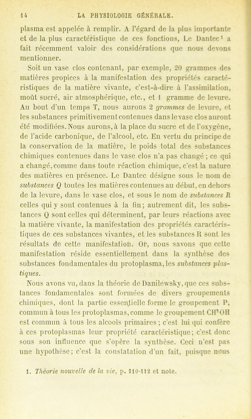 plasma est appelée à remplir. A l’égard de la plus importante et de la plus caractéristique de ces fonctions, Le Iiantec1 a fait récemment valoir des considérations que nous devons mentionner. Soit un vase clos contenant, par exemple, 20 grammes des matières propices à la manifestation des propriétés caracté- ristiques de la matière vivante, c’est-à-dire à l’assimilation, moût sucré, air atmosphérique, etc., et 1 gramme de levure. Au bout d’un temps T, nous aurons 2 grammes de levure, et les substances primitivement contenues dans le vase clos auront été modifiées. Nous aurons, à la place du sucre et de l’oxygène, de l’acide carbonique, de l’alcool, etc. En vertu du principe de la conservation de la matière, le poids total des substances chimiques contenues dans le vase clos n’a pas changé ; ce qui a changé, comme dans toute réaction chimique, c'est la nature des matières en présence. Le Dantec désigne sous le nom de substances Q toutes les matières contenues au début, en dehors de la levure, dans le vase clos, et sous le nom de substances R celles qui y sont contenues à la fin; autrement dit, les subs- tances Q sont celles qui déterminent, par leurs réactions avec la matière vivante, la manifestation des propriétés caractéris- tiques de ces substances vivantes, et les substances R sont les résultats de cette manifestation. Or, nous savons que cette manifestation réside essentiellement dans la synthèse des substances fondamentales du protoplasma, les substances plas- tiques. Nous avons vu, dans la théorie de Danilewsky, que ces subs- tances fondamentales sont formées de divers groupements chimiques, dont la partie essentielle forme le groupement P. commun à tous les protoplasmas,comme le groupement CIPOH est commun à tous les alcools primaires ; c’est lui qui confère à ces protoplasmas leur propriété caractéristique; c’est donc sous son influence que s’opère la synthèse. Ceci n’est pas une hypothèse; c’est la constatation d’un fait, puisque nous 1. Théorie nouvelle de la vie, p. 110-112 et note.