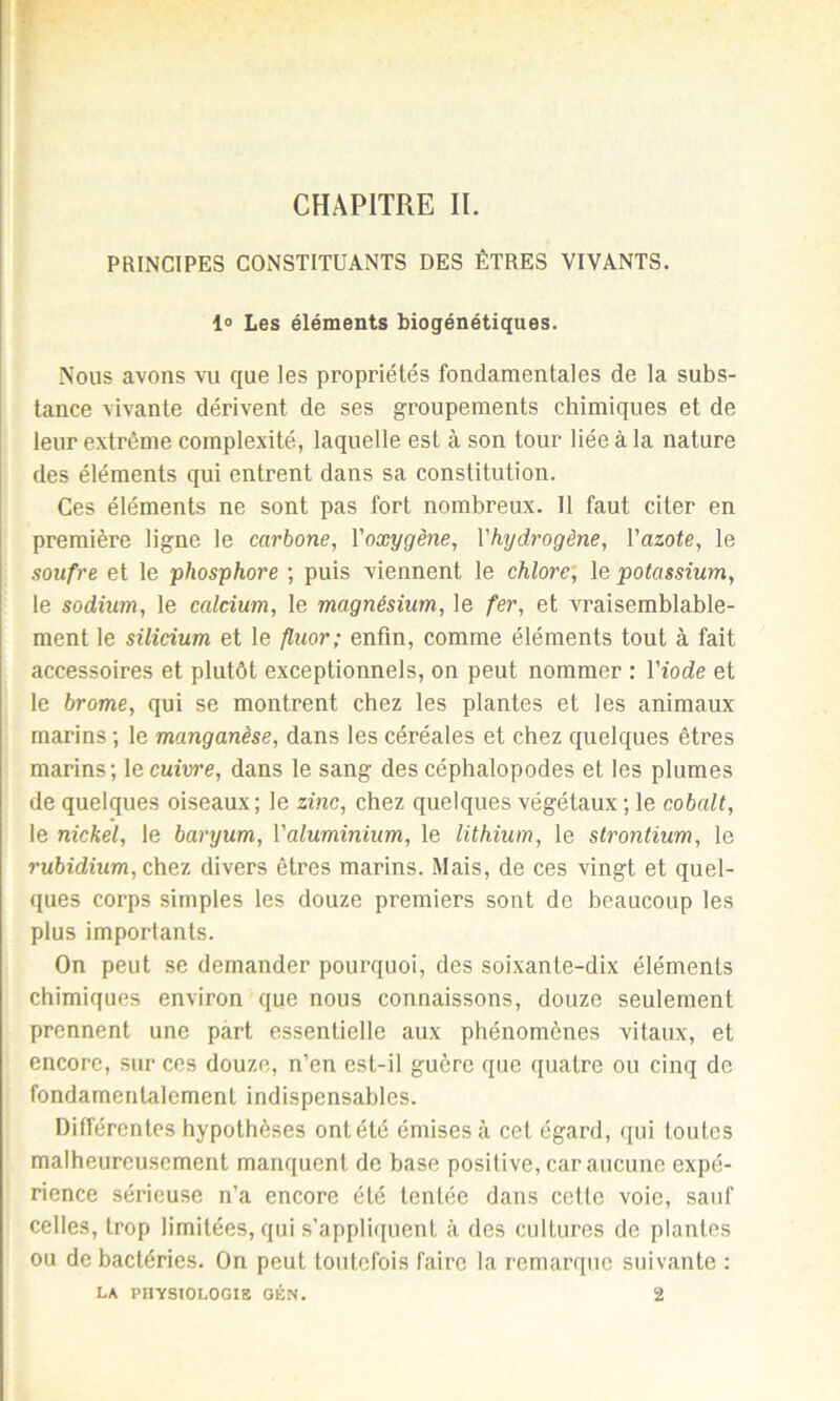 CHAPITRE II. PRINCIPES CONSTITUANTS DES ÊTRES VIVANTS. 1° Les éléments biogénétiques. Nous avons vu que les propriétés fondamentales de la subs- tance vivante dérivent de ses groupements chimiques et de leur extrême complexité, laquelle est à son tour liée à la nature des éléments qui entrent dans sa constitution. Ces éléments ne sont pas fort nombreux. Il faut citer en première ligne le carbone, l'oxygène, l'hydrogène, l'azote, le soufre et le phosphore ; puis viennent le chlore, le potassium, le sodium, le calcium, le magnésium, le fer, et vraisemblable- ment le silicium et le fluor; enfin, comme éléments tout à fait accessoires et plutôt exceptionnels, on peut nommer : l'iode et le brome, qui se montrent chez les plantes et les animaux marins ; le manganèse, dans les céréales et chez quelques êtres marins; le cuivre, dans le sang des céphalopodes et les plumes de quelques oiseaux; le zinc, chez quelques végétaux ; le cobalt, le nickel, le baryum, Valuminium, le lithium, le strontium, le rubidium, chez divers êtres marins. Mais, de ces vingt et quel- ques corps simples les douze premiers sont de beaucoup les plus importants. On peut se demander pourquoi, des soixante-dix éléments chimiques environ que nous connaissons, douze seulement prennent une part essentielle aux phénomènes vitaux, et encore, sur ces douze, n’en est-il guère que quatre ou cinq de fondamentalement indispensables. Différentes hypothèses ontété émises à cet égard, qui toutes malheureusement manquent de base positive, car aucune expé- rience sérieuse n’a encore été tentée dans cette voie, sauf celles, trop limitées, qui s’appliquent à des cultures de plantes ou de bactéries. On peut toutefois faire la remarque suivante : la physiologie gén. 2