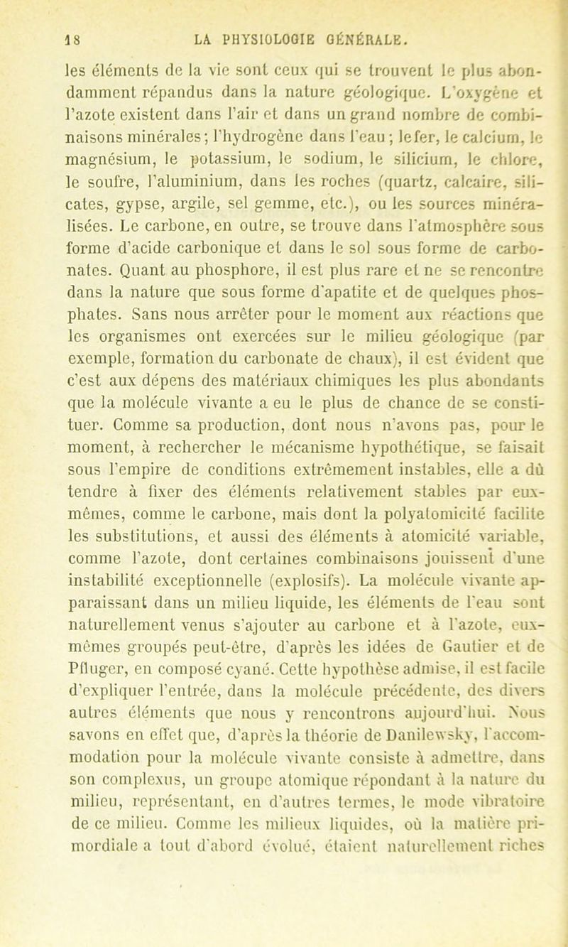les éléments de la vie sont ceux qui se trouvent le plus abon- damment répandus dans la nature géologique. L’oxygène et l’azote existent dans l’air et dans un grand nombre de combi- naisons minérales; l’hydrogène dans l'eau ; lefer, le calcium, le magnésium, le potassium, le sodium, le silicium, le chlore, le soufre, l’aluminium, dans les roches (quartz, calcaire, sili- cates, gypse, argile, sel gemme, etc.), ou les sources minéra- lisées. Le carbone, en outre, se trouve dans l'atmosphère sous forme d’acide carbonique et dans le sol sous forme de carbo- nates. Quant au phosphore, il est plus rare et ne se rencontre dans la nature que sous forme d'apatite et de quelques phos- phates. Sans nous arrêter pour le moment aux réactions que les organismes ont exercées sur le milieu géologique (par exemple, formation du carbonate de chaux), il est évident que c’est aux dépens des matériaux chimiques les plus abondants que la molécule vivante a eu le plus de chance de se consti- tuer. Comme sa production, dont nous n’avons pas, pour le moment, à rechercher le mécanisme hypothétique, se faisait sous l’empire de conditions extrêmement instables, elle a dû tendre à fixer des éléments relativement stables par eux- mêmes, comme le carbone, mais dont la polyatomicité facilite les substitutions, et aussi des éléments à atomicité variable, comme l’azote, dont certaines combinaisons jouissent d'une instabilité exceptionnelle (explosifs). La molécule vivante ap- paraissant dans un milieu liquide, les éléments de l'eau sont naturellement venus s’ajouter au carbone et à l'azote, eux- mêmes groupés peut-être, d’après les idées de Gautier et de Pfluger, eu composé cyané. Cette hypothèse admise, il est facile d’expliquer l’entrée, dans la molécule précédente, des divers autres éléments que nous y rencontrons aujourd'hui. Nous savons en effet que, d’après la théorie de Danilewsky, l'accom- modation pour la molécule vivante consiste à admettre, dans son complexus, un groupe atomique répondant à la nature du milieu, représentant, en d’autres termes, le mode vibratoire de ce milieu. Comme les milieux liquides, où la matière pri- mordiale a tout d'abord évolué, étaient naturellement riches