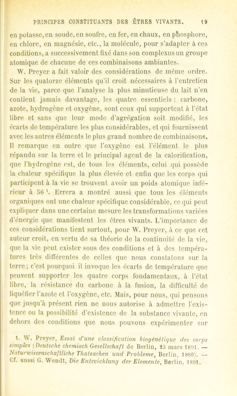 en potasse, en soude, en soufre, en fer, en chaux, en phosphore, en chlore, en magnésie, etc., la molécule, pour s’adapter à ces conditions, a successivement fixé dans son complexus un groupe atomique de chacune de ces combinaisons ambiantes. W. Preyer a fait valoir des considérations de même ordre. Sur les quatorze éléments qu'il croit nécessaires à l’entretien de la vie, parce que l’analyse la plus minutieuse du lait n’en contient jamais davantage, les quatre essentiels : carbone, azote, hydrogène et oxygène, sont ceux qui supportent à l’état libre et sans que leur mode d’agrégation soit modifié, les écarts de température les plus considérables, et qui fournissent avec les autres éléments le plus grand nombre de combinaisons. Il remarque en outre que l’oxygène est l’élément le plus répandu sur la terre et le principal agent de la calorification, que l’hydrogène est, de tous les éléments, celui qui possède la chaleur spécifique la plus élevée et enfin que les corps qui participent à la vie se trouvent avoir un poids atomique infé- rieur à 56 ’. Errera a montré aussi que tous les éléments organiques ont une chaleur spécifique considérable, ce qui peut expliquer dans une certaine mesure les transformations variées d’énergie que manifestent les êtres vivants. L’importance de ces considérations tient surtout, pour W. Preyer, à ce que cet auteur croit, en vertu de sa théorie de la continuité de la vie, que la vie peut exister sous des conditions et à des tempéra- tures très différentes de celles que nous constatons sur la terre; c’est pourquoi il invoque les écarts de température que peuvent supporter les quatre corps fondamentaux, à l’état libre, la résistance du carbone à la fusion, la difficulté de liquéfier l’azote et l’oxygène, etc. Mais, pour nous, qui pensons que jusqu’à présent rien ne nous autorise à admettre l’exis- tence ou la possibilité d’existence de la substance vivante, en dehors des conditions que nous pouvons expérimenter sur 1. W. Preyer, Essai d'une classification biogénéliguc des corps simples ( Deutsche chemisch Gesellscha/t de Berlin, 33 mars 1891. — Nuturwissenschaflliche Thalsachen und Problème, Berlin, 1880). — Cf. aussi G. Wendt, Die Entevicklung der Elemente, Berlin, 1891.