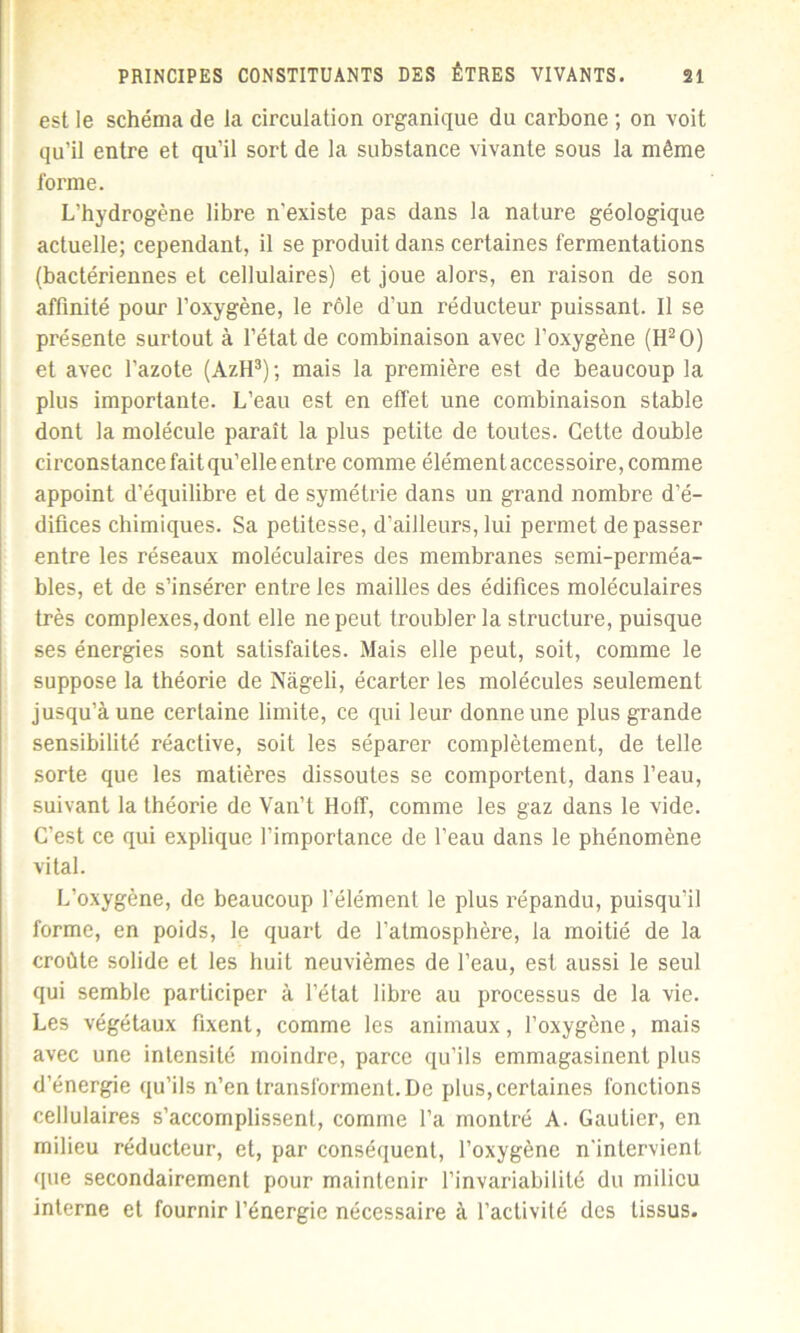 est le schéma de la circulation organique du carbone ; on voit qu’il entre et qu’il sort de la substance vivante sous la même forme. L’hydrogène libre n'existe pas dans la nature géologique actuelle; cependant, il se produit dans certaines fermentations (bactériennes et cellulaires) et joue alors, en raison de son affinité pour l’oxygène, le rôle d’un réducteur puissant. Il se présente surtout à l’état de combinaison avec l’oxygène (H2 O) et avec l’azote (AzH3); mais la première est de beaucoup la plus importante. L’eau est en effet une combinaison stable dont la molécule paraît la plus petite de toutes. Cette double circonstance fait qu’elle entre comme élémentaccessoire, comme appoint d’équilibre et de symétrie dans un grand nombre d’é- difices chimiques. Sa petitesse, d’ailleurs, lui permet de passer entre les réseaux moléculaires des membranes semi-perméa- bles, et de s’insérer entre les mailles des édifices moléculaires très complexes, dont elle ne peut troubler la structure, puisque ses énergies sont satisfaites. Mais elle peut, soit, comme le suppose la théorie de Nàgeli, écarter les molécules seulement jusqu’à une certaine limite, ce qui leur donne une plus grande sensibilité réactive, soit les séparer complètement, de telle sorte que les matières dissoutes se comportent, dans l’eau, suivant la théorie de Van’t Hoff, comme les gaz dans le vide. C'est ce qui explique l’importance de l’eau dans le phénomène vital. L’oxygène, de beaucoup l’élément le plus répandu, puisqu’il forme, en poids, le quart de l’atmosphère, la moitié de la croûte solide et les huit neuvièmes de l’eau, est aussi le seul qui semble participer à l’état libre au processus de la vie. Les végétaux fixent, comme les animaux, l’oxygène, mais avec une intensité moindre, parce qu’ils emmagasinent plus d’énergie qu’ils n’en transforment. De plus, certaines fonctions cellulaires s’accomplissent, comme l’a montré A. Gautier, en milieu réducteur, et, par conséquent, l’oxygène n'intervient que secondairement pour maintenir l’invariabilité du milieu interne et fournir l’énergie nécessaire à l’activité des tissus.
