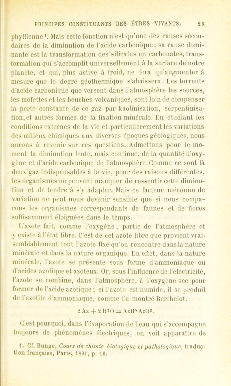 phyllienne Mais cetle fonction n’est qu’une des causes secon- daires de la diminution de l’acide carbonique; sa cause domi- nante est la transformation des'silicates en carbonates, trans- formation qui s’accomplit universellement à la surface de notre planète, et qui, plus active à froid, ne fera qu’augmenter à mesure que le degré géothermique s’abaissera. Les torrents d’acide carbonique que versent dans l’atmosphère les sources, les mofettes et les bouches volcaniques, sont loin de compenser la perte constante de ce gaz par kaolinisation, serpentinisa- tion,et autres formes de la fixation minérale. En étudiant les conditions externes de la vie et particulièrement les variations des milieux chimiques aux diverses époques géologiques, nous aurons à revenir sur ces questions. Admettons pour le mo- ment la diminution lente, mais continue, de la quantité d’oxy- gène et d’acide carbonique de l’atmosphère. Comme ce sont là deux gaz indispensables à la vie, pour des raisons différentes, les organismes ne peuvent manquer de ressentir cette diminu- tion et de tendre à s’v adapter. Mais ce facteur méconnu de variation ne peut nous devenir sensible que si nous compa- rons les organismes correspondants de faunes et de flores suffisamment éloignées dans le temps. L’azote fait, comme l’oxygène, partie de l’atmosphère et y existe à l’état libre. C’est de cet azote libre que provient vrai- semblablement tout l’azote fixé qu’on rencontre, dans la nature minérale et dans la nature organique. En effet, dans la nature minérale, l’azote se présente sous forme d’ammoniaque ou d’acides azotique et azoteux. Or, sous l’influence de l’électricité, l’azote se combine, dans l'atmosphère, à l’oxygène sec pour former de l’acide azotique ; si l’azote est humide, il se produit de l’azotitc d’ammoniaque, comme l’a montré Berthelot. 2Az + 2 H*0 = AzH*AzO*. C’est pourquoi, dans l’évaporation de l’eau qui s’accompagne toujours de phénomènes électriques, on voit apparaître de 1. Cf. Bunge, Cours de chimie biologique et pathologique, traduc- tion française, Paris, 1891, p. 16.