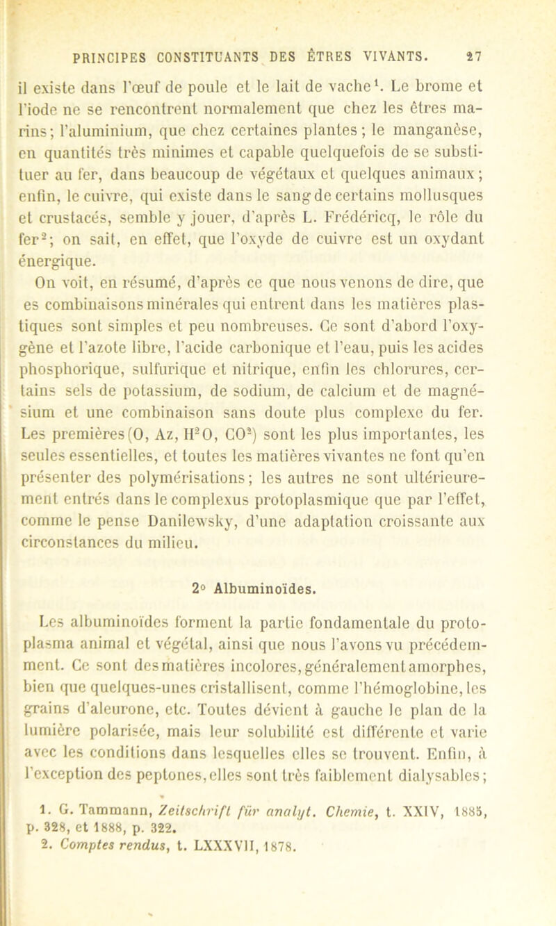 il existe dans l’œuf de poule et le lait de vache1. Le brome et l’iode ne se rencontrent normalement que chez les êtres ma- rins; l’aluminium, que chez certaines plantes; le manganèse, en quantités très minimes et capable quelquefois de se substi- tuer au fer, dans beaucoup de végétaux et quelques animaux ; enfin, le cuivre, qui existe dans le sang de certains mollusques et crustacés, semble y jouer, d’après L. Frédéricq, le rôle du fer2; on sait, en effet, que l’oxyde de cuivre est un oxydant énergique. On voit, en résumé, d’après ce que nous venons de dire, que es combinaisons minérales qui entrent dans les matières plas- tiques sont simples et peu nombreuses. Ce sont d’abord l’oxy- gène et l'azote libre, l’acide carbonique et l’eau, puis les acides phosphorique, sulfurique et nitrique, enfin les chlorures, cer- tains sels de potassium, de sodium, de calcium et de magné- sium et une combinaison sans doute plus complexe du fer. Les premières (O, Az, H2 O, CO2) sont les plus importantes, les seules essentielles, et toutes les matières vivantes ne font qu’en présenter des polymérisations; les autres ne sont ultérieure- ment entrés dans le complexus protoplasmique que par l'effet, comme le pense Danilewsky, d’une adaptation croissante aux circonstances du milieu. 2° Albuminoïdes. Les albuminoïdes forment la partie fondamentale du proto- plasma animal et végétal, ainsi que nous l’avons vu précédem- ment. Ce sont des matières incolores, généralement amorphes, bien que quelques-unes cristallisent, comme l’hémoglobine, les grains d’aleurone, etc. Toutes dévient à gauche le plan de la lumière polarisée, mais leur solubilité est différente et varie avec les conditions dans lesquelles elles se trouvent. Enfin, à l’exception des peptones, elles sont très faiblement dialysablcs; 1. G. Tammann, Zeitschrift fiir analyt. Chemie, t. XXIV, 1885, p. 328, et 1888, p. 322. 2. Comptes rendus, t. LXXXV11,1878.