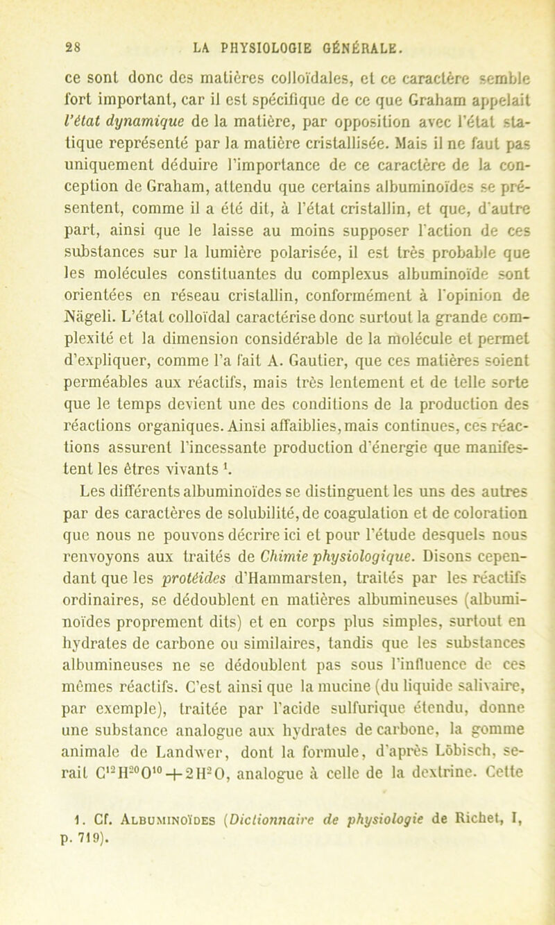 ce sont donc des matières colloïdales, et ce caractère semble fort important, car il est spécifique de ce que Graham appelait l’état dynamique de la matière, par opposition avec l’étal sta- tique représenté par la matière cristallisée. Mais il ne faut pas uniquement déduire l’importance de ce caractère de la con- ception de Graham, attendu que certains albuminoïdes se pré- sentent, comme il a été dit, à l’état cristallin, et que, d'autre part, ainsi que le laisse au moins supposer l'action de ces substances sur la lumière polarisée, il est très probable que les molécules constituantes du complexus albuminoïde sont orientées en réseau cristallin, conformément à l'opinion de JXâgeli. L’état colloïdal caractérise donc surtout la grande com- plexité et la dimension considérable de la molécule et permet d’expliquer, comme l’a fait A. Gautier, que ces matières soient perméables aux réactifs, mais très lentement et de telle sorte que le temps devient une des conditions de la production des réactions organiques. Ainsi affaiblies, mais continues, ces réac- tions assurent l’incessante production d’énergie que manifes- tent les êtres vivants Les différents albuminoïdes se distinguent les uns des autres par des caractères de solubilité, de coagulation et de coloration que nous ne pouvons décrire ici et pour l’étude desquels nous renvoyons aux traités de Chimie physiologique. Disons cepen- dant que les protéides d’Hammarsten, traités par les réactifs ordinaires, se dédoublent en matières albumineuses (albumi- noïdes proprement dits) et en corps plus simples, surtout en hydrates de carbone ou similaires, tandis que les substances albumineuses ne se dédoublent pas sous l’influence de ces mêmes réactifs. C’est ainsi que la mucine (du liquide salivaire, par exemple), traitée par l’acide sulfurique étendu, donne une substance analogue aux hydrates de carbone, la gomme animale de Land ver, dont la formule, d’après Lôbisch, se- rait C12H‘20O,0-|-2H-O, analogue à celle de la dextrine. Cette 1. Cf. Albuminoïdes (Dictionnaire de physiologie de Richet, I, p. 719).