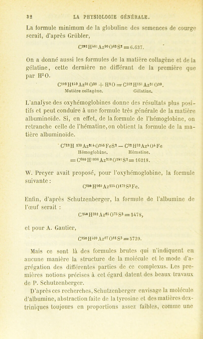 La formule minimum de la globuline des semences de courge serait, d’après Griibler, C2»2 H»»' Az9° O” S* = 6.G37. On a donné aussi les formules de la matière collagène et de la gélatine, cette dernière ne différant de la première que par H20. C'05II»49Az3iO38 + H20 = Ci°!Hl3lAz3'039. Matière collagène. Gélatine. L'analyse des oxyhémoglobines donne des résultats plus posi- tifs et peut conduire à une formule très générale de la matière albuminoïde. Si, en effet, de la formule de l’hémoglobine, on retranche celle de l’hématine,on obtient la formule de la ma- tière albuminoïde. ’ C7»!H ,30Azïl4O245FeS5 — C3sH33Az4ü4Fe Hémoglobine. Hématine. = c®80 H1098 Azî10 0SM S* = 16218. W. Preyer avait proposé, pour l’oxyhémoglobine, la formule suivante : Q6o« H96o A.zi3t O179 S3 Fe. Enfin, d’après Schutzenberger, la formule de l'albumine de l’œuf serait : C24»H392Az«3 O73 S3 = 5478, et pour A. Gautier, C*50 H499 Az97 08> S3 = 5739. Mais ce sont là des formules brutes qui n’indiquent en aucune manière la structure de la molécule et le mode d'a- grégation des différentes parties de ce complexus. Les pre- mières notions précises à cet égard datent des beaux travaux de P. Schutzenberger. D’après ces recherches, Schutzenberger envisage la molécule d’albumine, abstraction faite de la tyrosine et des matières dex- triniques toujours en proportions assez faibles, comme une