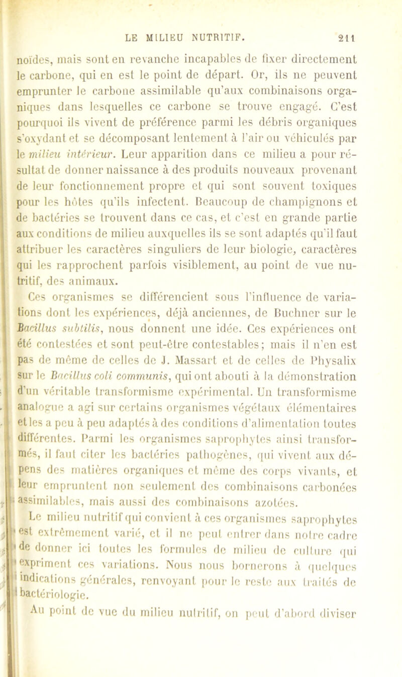 noïdes, mais sont en revanche incapables de fixer directement le carbone, qui en est le point de départ. Or, ils ne peuvent emprunter le carbone assimilable qu’aux combinaisons orga- niques dans lesquelles ce carbone se trouve engagé. C’est pourquoi ils vivent de préférence parmi les débris organiques s’oxydant et se décomposant lentement à l’air ou véhiculés par le milieu intérieur. Leur apparition dans ce milieu a pour ré- sultat de donner naissance à des produits nouveaux provenant de leur fonctionnement propre et qui sont souvent toxiques pour les hôtes qu’ils infectent. Beaucoup de champignons et de bactéries se trouvent dans ce cas, et c’est en grande partie aux conditions de milieu auxquelles ils se sont adaptés qu’il faut attribuer les caractères singuliers de leur biologie, caractères qui les rapprochent parfois visiblement, au point de vue nu- tritif, des animaux. Ces organismes se différencient sous l’influence de varia- tions dont les expériences, déjà anciennes, de Buchner sur le Bacillus subtilis, nous donnent une idée. Ces expériences ont été contestées et sont peut-être contestables; mais il n’en est pas de même de celles de J. Massart et de celles de Physalix sur le Bacilluscoli communis, qui ont abouti à la démonstration d’un véritable transformisme expérimental. Un transformisme analogue a agi sur certains organismes végétaux élémentaires - etles a peu à peu adaptés à des conditions d’alimentation foutes différentes. Parmi les organismes saprophytes ainsi transfor- més, il faut citer les bactéries pathogènes, qui vivent aux dé- pens des matières organiques et même des corps vivants, et leur empruntent non seulement des combinaisons carbonées y «assimilables, mais aussi des combinaisons azotées. Le milieu nutritif qui convient à ces organismes saprophytes j) *est extrêmement varié, cL il ne peut entrer dans notre cadre . 'de donner ici toutes les formules de milieu de culture qui j ,exPr'iment ces variations. Nous nous bornerons à quelques . 1 indications générales, renvoyant pour le reste aux traités de I bactériologie. Au point de vue du milieu nutritif, on peut d'abord diviser